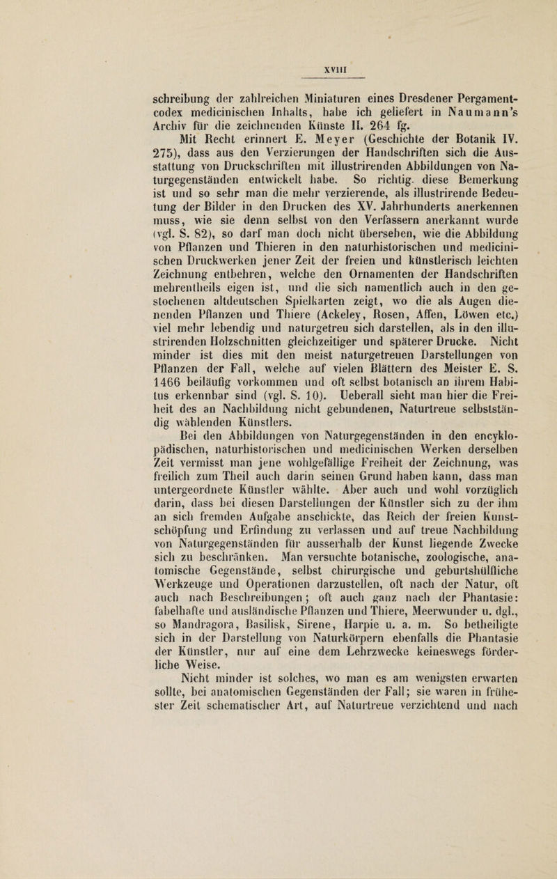 Schreibung der zahlreichen Miniaturen eines Dresdener Pergament¬ codex medicinischen Inhalts, habe ich geliefert in Naumann’s Archiv für die zeichnenden Künste II. 264 fg. Mit Recht erinnert E. Meyer (Geschichte der Botanik IV. 275), dass aus den Verzierungen der Handschriften sich die Aus¬ stattung von Druckschriften mit illustrirenden Abbildungen von Na- turgegenständen entwickelt habe. So richtig, diese Bemerkung ist und so sehr man die mehr verzierende, als illustrirende Bedeu¬ tung der Bilder in den Drucken des XV. Jahrhunderts anerkennen muss, wie sie denn selbst von den Verfassern anerkannt wurde (vgl. S. 82), so darf man doch nicht übersehen, wie die Abbildung von Pflanzen und Thieren in den naturhistorischen und medicini¬ schen Druckwerken jener Zeit der freien und künstlerisch leichten Zeichnung entbehren, welche den Ornamenten der Handschriften mehrentheils eigen ist, und die sich namentlich auch in den ge¬ stochenen altdeutschen Spielkarten zeigt, wo die als Augen die¬ nenden Pflanzen und Thiere (Ackeley, Rosen, Affen, Löwen etc.) viel mehr lebendig und naturgetreu sich darstellen, als in den illu¬ strirenden Holzschnitten gleichzeitiger und späterer Drucke. Nicht minder ist dies mit den meist naturgetreuen Darstellungen von Pflanzen der Fall, welche auf vielen Blättern des Meister E. S. 1466 beiläufig Vorkommen und oft selbst botanisch an ihrem Habi¬ tus erkennbar sind (vgl. S. 10). Ueberall sieht man hier die Frei¬ heit des an Nachbildung nicht gebundenen, Naturtreue selbststän¬ dig wählenden Künstlers. Bei den Abbildungen von Naturgegenständen in den encyklo- pädischen, naturhistorischen und medicinischen Werken derselben Zeit vermisst man jene wohlgefällige Freiheit der Zeichnung, was freilich zum Theil auch darin seinen Grund haben kann, dass man untergeordnete Künstler wählte. Aber auch und wohl vorzüglich darin, dass bei diesen Darstellungen der Künstler sich zu der ihm an sich fremden Aufgabe anschickle, das Reich der freien Kunst¬ schöpfung und Erfindung zu verlassen und auf treue Nachbildung von Naturgegenständen für ausserhalb der Kunst liegende Zwecke sich zu beschränken. Man versuchte botanische, zoologische, ana¬ tomische Gegenstände, selbst chirurgische und geburtshülfliche Werkzeuge und Operationen darzustellen, oft nach der Natur, oft auch nach Beschreibungen; oft auch ganz nach der Phantasie: fabelhafte und ausländische Pflanzen und Thiere, Meerwunder u. dgl., so Mandragora, Basilisk, Sirene, Harpie u. a. m. So betheiligte sich in der Darstellung von Naturkörpern ebenfalls die Phantasie der Künstler, nur auf eine dem Lehrzwecke keineswegs förder¬ liche Weise. Nicht minder ist solches, wo man es am wenigsten erwarten sollte, bei anatomischen Gegenständen der Fall; sie waren in frühe¬ ster Zeit schematischer Art, auf Nalurtreue verzichtend und nach