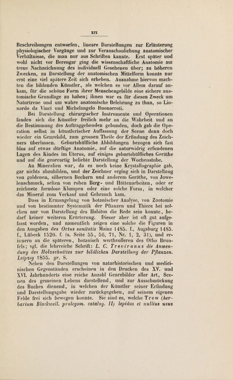 Beschreibungen entworfen, lineare Darstellungen zur Erläuterung physiologischer Vorgänge und zur Veranschaulichung anatomischer Verhältnisse, die man nur aus Schriften kannte. Erst später und wohl nicht vor Berengar ging die wissenschaftliche Anatomie aut treue Nachzeichnung des individuell Gesehenen über; zu höheren Zwecken, zu Darstellung der anatomischen Mittelform konnte nur erst eine viel spätere Zeit sich erheben. Ausnahme hiervon mach¬ ten die bildenden Künstler, als welchen es vor Allem darauf an¬ kam, für die schöne Form ihrer Menschengehilde eine sichere ana¬ tomische Grundlage zu haben; ihnen war es für diesen Zweck um Naturlreue und um wahre anatomische Belehrung zu thun, so Lio- nardo da Vinci und Michelangelo Buonarroti. Bei Darstellung chirurgischer Instrumente und Operationen fanden sich die Künstler freilich mehr an die Wahrheit und an die Bestimmung des Auftraggebenden gebunden, doch gab die Ope¬ ration seihst in künstlerischer Auffassung der Scene denn doch wieder ein Genrebild, zum grossen Theile der Erfindung des Zeich¬ ners überlassen. Geburtshülfliche Abbildungen bezogen sich fast blos auf etwas dürftige Anatomie, auf die naturwidrig erfundenen Lagen des Kindes im Uterus, auf einiges geburtshülfliches Geräthe und auf die genreartig beliebte Darstellung der Wochenstube. An Mineralien war, da es noch keine Krystallographie gab, gar nichts abzubilden, und der Zeichner erging sich in Darstellung von goldenen, silbernen Bechern und anderem Geräthe, von Juwe¬ lenschmuck, selten von rohen Berg- und Hüttenarbeiten, oder er zeichnete formlose Klumpen oder eine solche Form, in welcher das Mineral zum Verkauf und Gebrauch kam. Dass in Ermangelung von botanischer Analyse, von Zootomie und von bestimmter Systematik der Pflanzen und Thiere bei sol¬ chen nur von Darstellung des Habitus die Bede sein konnte, be¬ darf keiner weiteren Erörterung. Dieser aber ist oft gut aufge¬ fasst worden, und namentlich zeigen eine solche die Figuren in den Ausgaben des Ortus sanitatis Mainz 1485. f., Augsburg 1485. f., Lübeck 1520. f. (s. Seite 55, 56, 71, Nr. 1, 2, 31), und er¬ innern an die späteren, botanisch werthvolleren des Otho Brun¬ fels; vgl. die lehrreiche Schrift: L. C. Treviranus die Anwen¬ dung des Holzschnittes zur bildlichen Darstellung der Pflanzen. Leipzig 1855. gr. 8. Neben den Darstellungen von naturhistorischen und medici- nischen Gegenständen erscheinen in den Drucken des XV. und XVI. Jahrhunderts eine reiche Anzahl Genrebilder aller Art, Sce- nen des gemeinen Lebens darstellend, und zur Ausschmückung des Buches dienend, in welchen der Künstler seiner Erfindung und Darstellungsgabe wieder zurückgegeben, auf seinem eigenen Felde frei sich bewegen konnte. Sie sind es, welche Trew (her- barium Blackwell. prolegom. catalog. II) lepidas et nullius usus