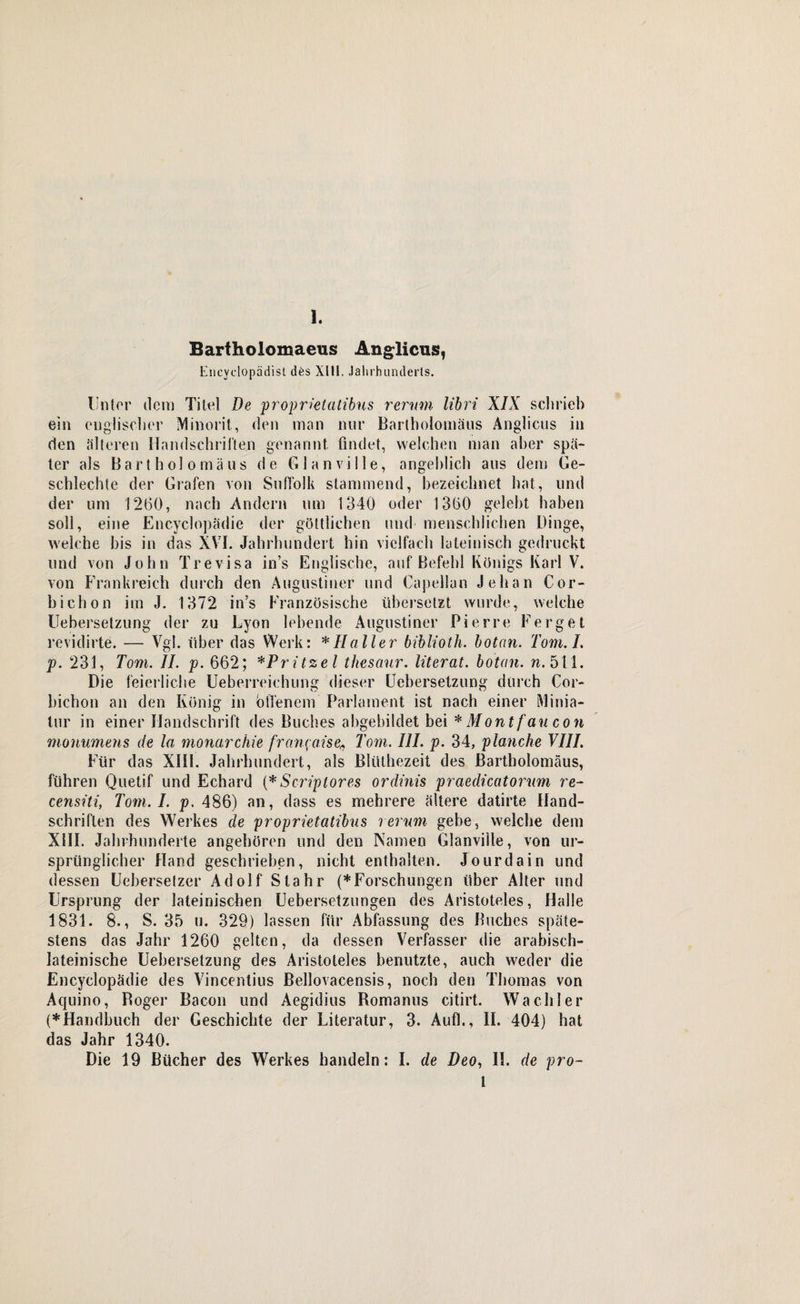 Bartholomaeus Anglicus, Encyclopädist d6s XIII. Jahrhunderts. Unter dem Titel De proprktcttibus rerum libri XIX schrieb ein englischer Minorit., den man nur Bartholomäus Anglicus in den älteren Handschriften genannt findet, welchen man aber spä¬ ter als Bartholomäus de G 1 anvi 11 e, angeblich aus dem Ge- schlechte der Grafen von Suffolk stammend, bezeichnet hat, und der um 1260, nach Andern um 1340 oder 1360 gelebt haben soll, eine Encyclopädie der göttlichen und menschlichen Dinge, welche bis in das XVI. Jahrhundert hin vielfach lateinisch gedruckt und von John Trevisa in’s Englische, auf Befehl Königs Karl V. von Frankreich durch den Augustiner und Capellan Jehan Cor- bichon im J. 1372 in's Französische übersetzt wurde, welche Uebersetzung der zu Lyon lebende Augustiner Pierre Ferget revidirte. — Vgl. über das Werk: * Haller biblioth. botan. Tom. I. p. 231, Tom. II. p. 662; *Pritzel thesaur. literat. botan. n. 511. Die feierliche Ueberreiehung dieser Uebersetzung durch Cor- bichon an den König in offenem Parlament ist nach einer Minia¬ tur in einer Handschrift des Buches abgebildet bei * Mo ntfaucon monumens de la monarchie francaise5, Tom. III. p. 34, planche VIII. Für das XIII. Jahrhundert, als Blülhezeit des Bartholomäus, führen Quetif und Echard (* Scriplores ordinis praedicatorum re- censiti, Tom. I. p. 486) an, dass es mehrere ältere datirte Hand¬ schriften des Werkes de proprietatibus rerum gebe, welche dem XIII. Jahrhunderte angeboren und den Namen Glanviile, von ur¬ sprünglicher Hand geschrieben, nicht enthalten. Jourdain und dessen Ueberselzer Adolf Slahr (*Forschungen über Alter und Ursprung der lateinischen Uebersetzungen des Aristoteles, Halle 1831. 8., S. 35 u. 329) lassen für Abfassung des Buches späte¬ stens das Jahr 1260 gelten, da dessen Verfasser die arabisch- lateinische Uebersetzung des Aristoteles benutzte, auch weder die Encyclopädie des Vincentius Bellovacensis, noch den Thomas von Aquino, Roger Bacon und Aegidius Romanus citirt. Wachler (*Handbuch der Geschichte der Literatur, 3. Auf!., II. 404) hat das Jahr 1340. Die 19 Bücher des Werkes handeln: I. de Deo, II. de pro- 1