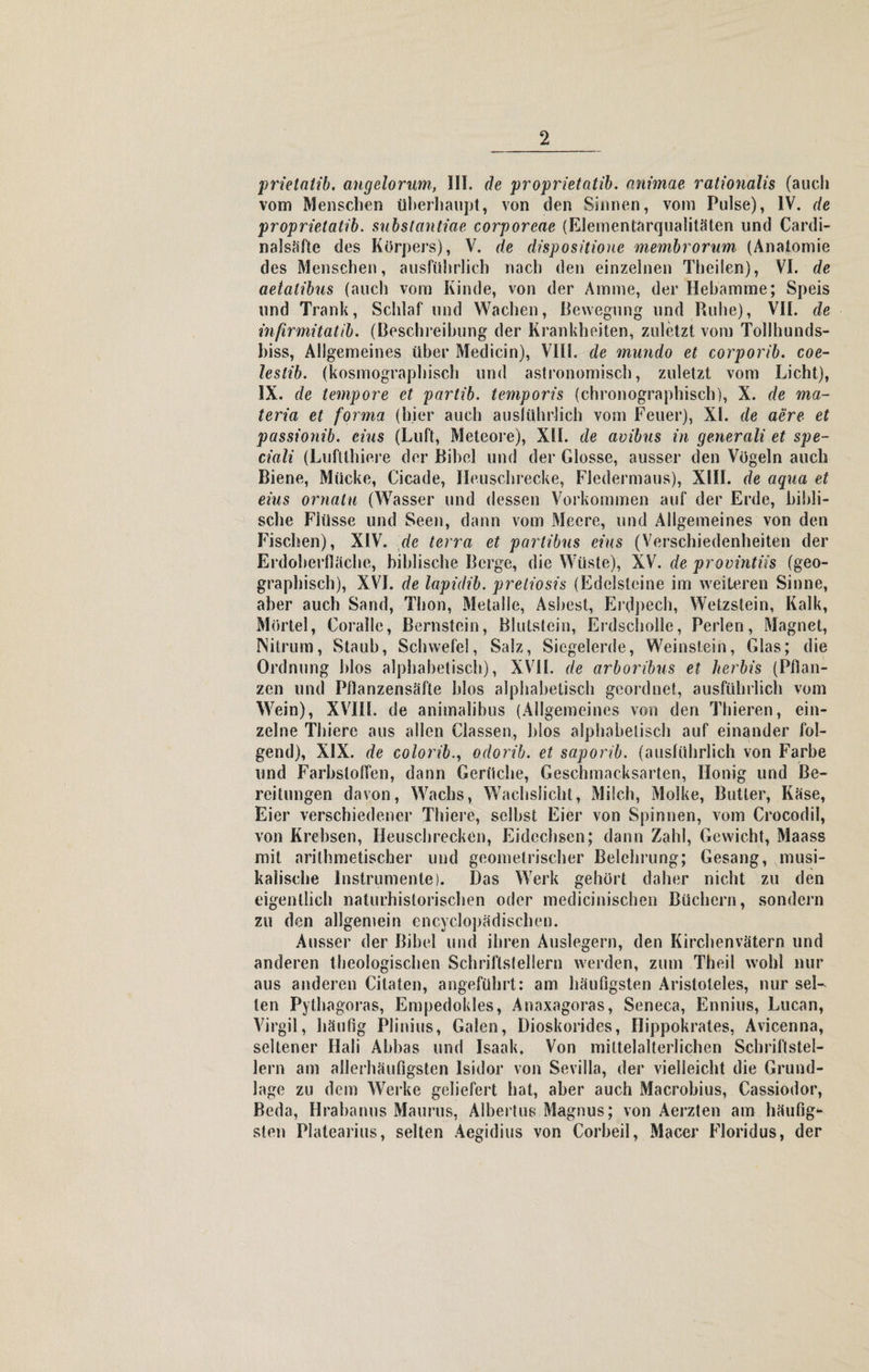 prictatib. angelorum, III. de proprietatib. nnimae rationalis (auch vom Menschen überhaupt, von den Sinnen, vom Pulse), IV. de proprietatib. substantiae corporcae (EJementärqualitäten und Cardi- nalsäfte des Körpers), V. de dispositione membrorum (Anatomie des Menschen, ausführlich nach den einzelnen Theilen), VI. de aetalibus (auch vom Kinde, von der Amme, der Hebamme; Speis und Trank, Schlaf und Wachen, Bewegung und Ruhe), VII. de infirmitatib. (Beschreibung der Krankheiten, zuletzt vom Tollhunds¬ biss, Allgemeines über Medicin), VIII. de mundo et corporib. coe- leslib. (kosmographisch und astronomisch, zuletzt vom Licht), IX. de tempore et partib. temporis (chronographisch), X. de ma- teria et forma (hier auch ausführlich vom Feuer), XL de aere et passionib. eins (Luft, Meteore), XII. de avibus in generali et spe- ciali (Lufllhiere der Bibel und der Glosse, ausser den Vögeln auch Biene, Mücke, Cicade, Heuschrecke, Fledermaus), XIII. de aqua et eius ornalu (Wasser und dessen Vorkommen auf der Erde, bibli¬ sche Flüsse und Seen, dann vom Meere, und Allgemeines von den Fischen), XIV. de terra et partibus eins (Verschiedenheiten der Erdoberfläche, biblische Berge, die Wüste), XV. de provintiis (geo¬ graphisch), XVI. de lapidib. preliosis (Edelsteine im weiteren Sinne, aber auch Sand, Thon, Metalle, Asbest, Erdpech, Wetzstein, Kalk, Mörtel, Coralle, Bernstein, Blutstein, Erdscholle, Perlen, Magnet, Nitrum, Staub, Schwefel, Salz, Siegelerde, Weinstein, Glas; die Ordnung hlos alphabetisch), XVII. de arboribus et herbis (Pflan¬ zen und Pflanzensäfte blos alphabetisch geordnet, ausführlich vom Wein), XVIII. de animalihus (Allgemeines von den Thieren, ein¬ zelne Thiere aus allen Classen, blos alphabetisch auf einander fol¬ gend), XIX. de colorib., odorib. et saporib. (ausführlich von Farbe und Farbstoffen, dann Gerüche, Geschmacksarten, Honig und Be« reitungen davon, Wachs, Wachslicht, Milch, Molke, Butter, Käse, Eier verschiedener Thiere, selbst Eier von Spinnen, vom Crocodil, von Krebsen, Heuschrecken, Eidechsen; dann Zahl, Gewicht, Maass mit arithmetischer und geometrischer Belehrung; Gesang, musi¬ kalische Instrumente). Das Werk gehört daher nicht, zu den eigentlich naturhistorischen oder medicinischen Büchern, sondern zu den allgemein encyclopädischen. Ausser der Bibel und ihren Auslegern, den Kirchenvätern und anderen theologischen Schriftsfellern werden, zum Theil wohl nur aus anderen Citaten, angeführt: am häufigsten Aristoteles, nur sel¬ ten Pythagoras, Empedokles, Anaxagoras, Seneca, Ennius, Lucan, Virgil, häufig Plinius, Galen, Dioskorides, Hippokrates, Avicenna, seltener Hali Abbas und Isaak. Von mittelalterlichen Schriftstel¬ lern am allerhäufigsten Isidor von Sevilla, der vielleicht die Grund¬ lage zu dem Werke geliefert hat, aber auch Macrobius, Cassiodor, Beda, Hrabanus Maurus, Albertus Magnus; von Aerzten am häufig* sten Platearius, selten Aegidius von Corbeil, Macer Floridus, der