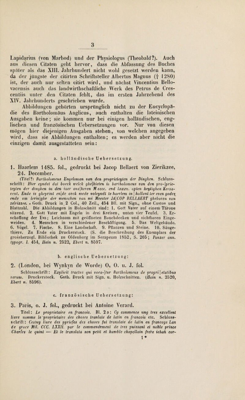 Lapidarius (von Marbod) »nd der Physiologus (Theobald?). Auch aus diesen Citateh gebt hervor, dass die Abfassung des Buches später als das XIII. Jahrhundert nicht wohl gesetzt werden kann, da der jüngste der citirten Schriftsteller Albertus Magnus (f 1280) ist, der auch nur selten citirt wird, und nächst Vincentius Bello- vacensis auch das landwirthschaftliche Werk des Petrus de Cres- centiis unter den Citaten fehlt, das im ersten Jahrzehend des XIV. Jahrhunderts geschrieben wurde. Abbildungen gehörten ursprünglich nicht zu der Encyclopä- die des Bartholomäus Anglicus, auch enthalten die lateinischen Ausgaben keine; sie kommen nur bei einigen holländischen, eng¬ lischen und französischen Uebersetzungen vor. Nur von diesen mögen hier diejenigen Ausgaben stehen, von weichen angegeben wird, dass sie Abbildungen enthalten; es werden aber nicht die einzigen damit ausgestatteten sein: a. holländische UeberSetzung. 1. Haarlem 1485. fol., gedruckt bei Jacop Bellaert von Zierikzee, 24. December. (Titel?i Barlholomeus Engelsman van den proprieleylen der Dinghen. Schluss- schritt: Hier cyndet dal boeck welch ghe\hielen is barlholomeus van den pro-\prie- leyten der dinghen in den iaer ons\hercn M.cccc. end Ixxxv. opten heylighen Kersa- vent, Ende is gheprint cn\dc oeck mede voleyndt te haerlem in j hollant ler even godes_ ende om lerin\ghc der menschen van mi Meester JA\C0P BELLAERT gheboren van zelrizzee. . Goth. Druck in 2 Coi., 40 Zeil., 454 Bll. mit Sign., ohne Gustos und Blattzahl. Die Abbildungen in Holzschnitt sind: 1. Gott Vater auf einem Throne sitzend. 2. Gott Vater mit Engeln in drei Kreisen, unten vier Teufel. 3. Er¬ schaffung der Eva; Leichnam mit geöffneten Bauchdecken und sichtbaren Einge- weiden. 4. Menschen in verschiedener Beschäftigung. 5. Das Weltgebäude. 6. Vögel. 7. Fische. 8. Eine Landschaft. 9. Pflanzen und Steine. 10. Säuge- t liiere. Zu Ende ein Druckerstock. (S. die Beschreibung des Exemplars der grossherzogl. Bibliothek zu Oldenburg im Serapeum 1852, S. 205; Panzer ann. lypogr. L 454, Hain n. 2522, Eberl n. 8597. b. englische U ebersetz ung: 2. (London, bei Wynkyn de Worde) 0* 0. u. J. fol. Schlussschrift: Explicil traclvs gui voca-\tur Barlholomeus de propri ] elalibus rerum. Druckerstock. Goth. Druck mit Sign. u. Holzschnitten. (Hain n. 2520, Ebert n. 8596). c. französische Ueber Setzung: 3. Paris, o. J. fol., gedruckt bei Antoine Verard. Titel: Le proprietairc en (rancois. Bl. 2a: Cy commence ung lies excetlenl Uwe nomme le ’proprietairc des choses tranlate de latin cn francois etc. Schluss- schrift: Cesluy Hure des ppriefes des choses (ul translale de latin en francoys Lan de grace Mit. CCC. LXX1I. par le commendvmenl de Ires puissanl et noble prince Charles le quint — Et le Iranslata son petit et humblc chapeilain frere iehati cor- { *