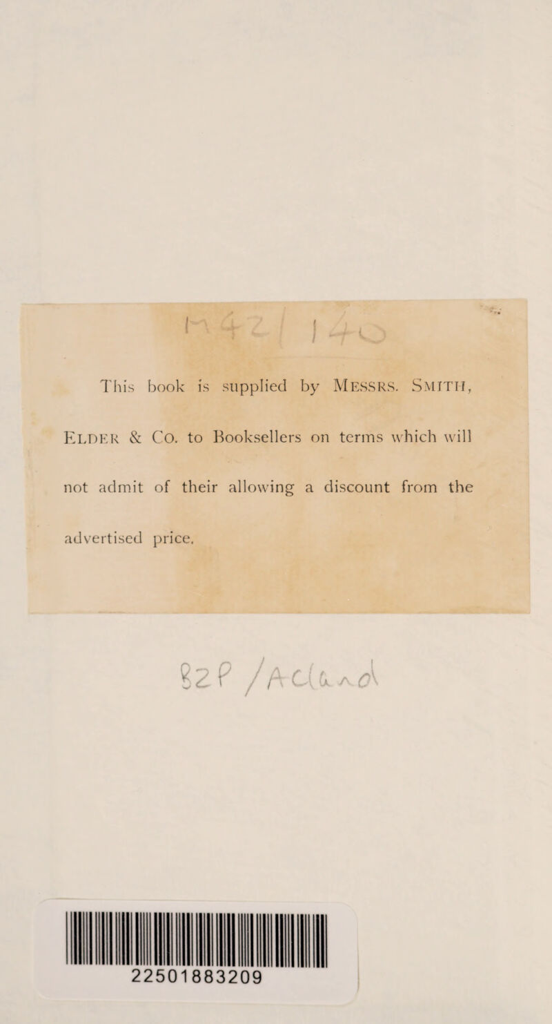 This book is supplied by Messrs. Smith, Elder & Co. to Booksellers on terms which will not admit of their allowing a discount from the advertised price. 82 ? /acUa^ 22501883209