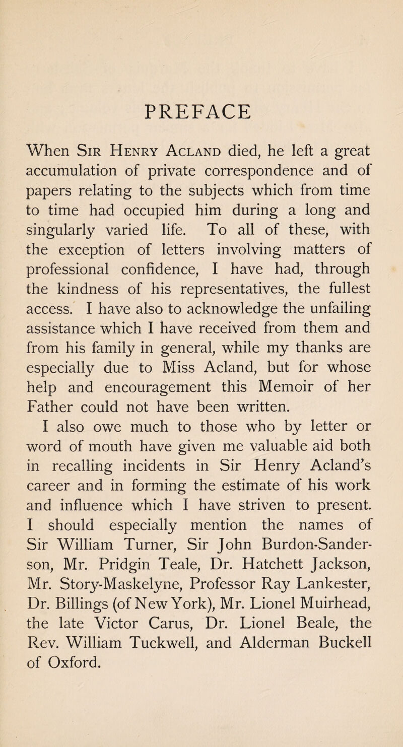 PREFACE When Sir Henry Acland died, he left a great accumulation of private correspondence and of papers relating to the subjects which from time to time had occupied him during a long and singularly varied life. To all of these, with the exception of letters involving matters of professional confidence, I have had, through the kindness of his representatives, the fullest access. I have also to acknowledge the unfailing assistance which I have received from them and from his family in general, while my thanks are especially due to Miss Acland, but for whose help and encouragement this Memoir of her Father could not have been written. I also owe much to those who by letter or word of mouth have given me valuable aid both in recalling incidents in Sir Henry Acland’s career and in forming the estimate of his work and influence which I have striven to present. I should especially mention the names of Sir William Turner, Sir John Burdon-Sander- son, Mr. Pridgin Teale, Dr. Hatchett Jackson, Mr. Story-Maskelyne, Professor Ray Lankester, Dr. Billings (of New York), Mr. Lionel Muirhead, the late Victor Carus, Dr. Lionel Beale, the Rev. William Tuckwell, and Alderman Buckell of Oxford.