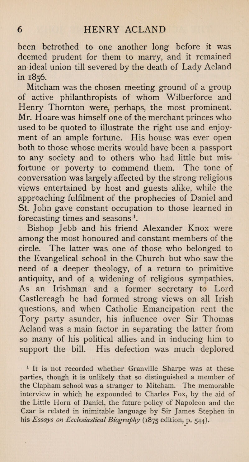 been betrothed to one another long before it was deemed prudent for them to marry, and it remained an ideal union till severed by the death of Lady Acland in 1856. Mitcham was the chosen meeting ground of a group of active philanthropists of whom Wilberforce and Henry Thornton were, perhaps, the most prominent. Mr. Hoare was himself one of the merchant princes who used to be quoted to illustrate the right use and enjoy¬ ment of an ample fortune. His house was ever open both to those whose merits would have been a passport to any society and to others who had little but mis¬ fortune or poverty to commend them. The tone of conversation was largely affected by the strong religious views entertained by host and guests alike, while the approaching fulfilment of the prophecies of Daniel and St. John gave constant occupation to those learned in forecasting times and seasonsl. Bishop Jebb and his friend Alexander Knox were among the most honoured and constant members of the circle. The latter was one of those who belonged to the Evangelical school in the Church but who saw the need of a deeper theology, of a return to primitive antiquity, and of a widening of religious sympathies. As an Irishman and a former secretary to Lord Castlereagh he had formed strong views on all Irish questions, and when Catholic Emancipation rent the Tory party asunder, his influence over Sir Thomas Acland was a main factor in separating the latter from so many of his political allies and in inducing him to support the bill. His defection was much deplored 1 It is not recorded whether Granville Sharpe was at these parties, though it is unlikely that so distinguished a member of the Clapham school was a stranger to Mitcham. The memorable interview in which he expounded to Charles Fox, by the aid of the Little Horn of Daniel, the future policy of Napoleon and the Czar is related in inimitable language by Sir James Stephen in his Essays on Ecclesiastical Biography (1875 edition, p. 544).