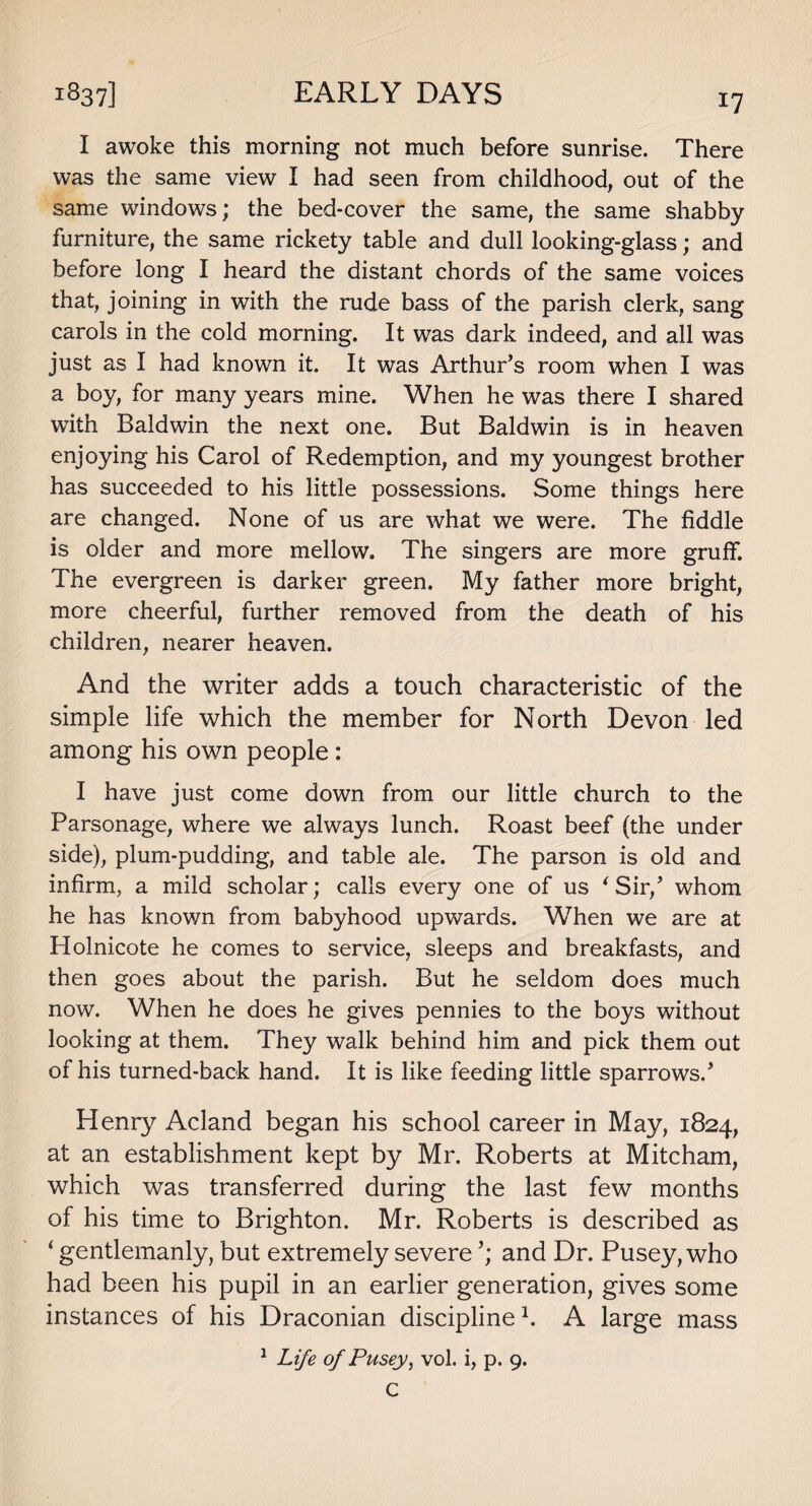 I awoke this morning not much before sunrise. There was the same view I had seen from childhood, out of the same windows; the bed-cover the same, the same shabby furniture, the same rickety table and dull looking-glass; and before long I heard the distant chords of the same voices that, joining in with the rude bass of the parish clerk, sang carols in the cold morning. It was dark indeed, and all was just as I had known it. It was Arthur’s room when I was a boy, for many years mine. When he was there I shared with Baldwin the next one. But Baldwin is in heaven enjoying his Carol of Redemption, and my youngest brother has succeeded to his little possessions. Some things here are changed. None of us are what we were. The fiddle is older and more mellow. The singers are more gruff. The evergreen is darker green. My father more bright, more cheerful, further removed from the death of his children, nearer heaven. And the writer adds a touch characteristic of the simple life which the member for North Devon led among his own people : I have just come down from our little church to the Parsonage, where we always lunch. Roast beef (the under side), plum-pudding, and table ale. The parson is old and infirm, a mild scholar; calls every one of us ‘Sir,’ whom he has known from babyhood upwards. When we are at Plolnicote he comes to service, sleeps and breakfasts, and then goes about the parish. But he seldom does much now. When he does he gives pennies to the boys without looking at them. They walk behind him and pick them out of his turned-back hand. It is like feeding little sparrows.’ Henry Acland began his school career in May, 1824, at an establishment kept by Mr. Roberts at Mitcham, which was transferred during the last few months of his time to Brighton. Mr. Roberts is described as ‘ gentlemanly, but extremely severe and Dr. Pusey, who had been his pupil in an earlier generation, gives some instances of his Draconian discipline1. A large mass 1 Life of Pusey, vol. i, p. 9. C