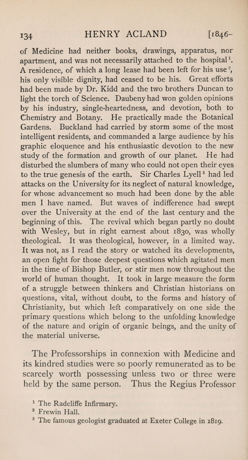 of Medicine had neither books, drawings, apparatus, nor apartment, and was not necessarily attached to the hospital1 2. A residence, of which a long lease had been left for his use, his only visible dignity, had ceased to be his. Great efforts had been made by Dr. Kidd and the two brothers Duncan to light the torch of Science. Daubeny had won golden opinions by his industry, single-heartedness, and devotion, both to Chemistry and Botany. He practically made the Botanical Gardens. Buckland had carried by storm some of the most intelligent residents, and commanded a large audience by his graphic eloquence and his enthusiastic devotion to the new study of the formation and growth of our planet. He had disturbed the slumbers of many who could not open their eyes to the true genesis of the earth. Sir Charles Lyell3 had led attacks on the University for its neglect of natural knowledge, for whose advancement so much had been done by the able men I have named. But waves of indifference had swept over the University at the end of the last century and the beginning of this. The revival which began partly no doubt with Wesley, but in right earnest about 1830, was wholly theological. It was theological, however, in a limited way. It was not, as I read the story or watched its developments, an open fight for those deepest questions which agitated men in the time of Bishop Butler, or stir men now throughout the world of human thought. It took in large measure the form of a struggle between thinkers and Christian historians on questions, vital, without doubt, to the forms and history of Christianity, but which left comparatively on one side the primary questions which belong to the unfolding knowledge of the nature and origin of organic beings, and the unity of the material universe. The Professorships in connexion with Medicine and its kindred studies were so poorly remunerated as to be scarcely worth possessing unless two or three were held by the same person. Thus the Regius Professor 1 The Radcliffe Infirmary. 2 Frewin Hall. 3 The famous geologist graduated at Exeter College in 1819.