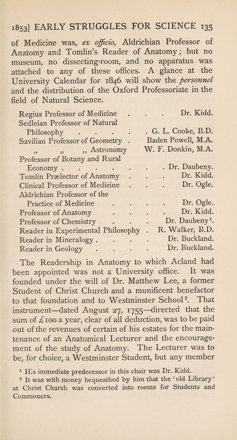 of Medicine was, ex officio, Aldrichian Professor of Anatomy and Tomlin’s Reader of Anatomy; but no museum, no dissecting-room, and no apparatus was attached to any of these offices. A glance at the University Calendar for 1846 will show the personnel and the distribution of the Oxford Professoriate in the field of Natural Science. Regius Professor of Medicine Sedleian Professor of Natural Philosophy .... Savilian Professor of Geometry . „ „ „ Astronomy Professor of Botany and Rural Economy ..... Tomlin Praelector of Anatomy . Clinical Professor of Medicine Aldrichian Professor of the Practice of Medicine Professor of Anatomy Professor of Chemistry Reader in Experimental Philosophy Reader in Mineralogy . Reader in Geology Dr. Kidd. . G. L. Cooke, B.D. Baden Powell, M.A. W. F. Donkin, M.A. . Dr. Daubeny. Dr. Kidd. Dr. Ogle. Dr. Ogle. Dr. Kidd. Dr. Daubeny1. R. Walker, B.D. Dr. Buckland. Dr. Buckland. The Readership in Anatomy to which Acland had been appointed was not a University office. It was founded under the will of Dr. Matthew Lee, a former Student of Christ Church and a munificent benefactor to that foundation and to Westminster School2. That instrument—dated August 27, 1755—directed that the sum of ^100 a year, clear of all deduction, was to be paid out of the revenues of certain of his estates for the main¬ tenance of an Anatomical Lecturer and the encourage¬ ment of the study of Anatomy. The Lecturer was to be, for choice, a Westminster Student, but any member 1 His immediate predecessor in this chair was Dr. Kidd. 2 It was with money bequeathed by him that the ‘old Library ’ at Christ Church was converted into rooms for Students and Commoners.