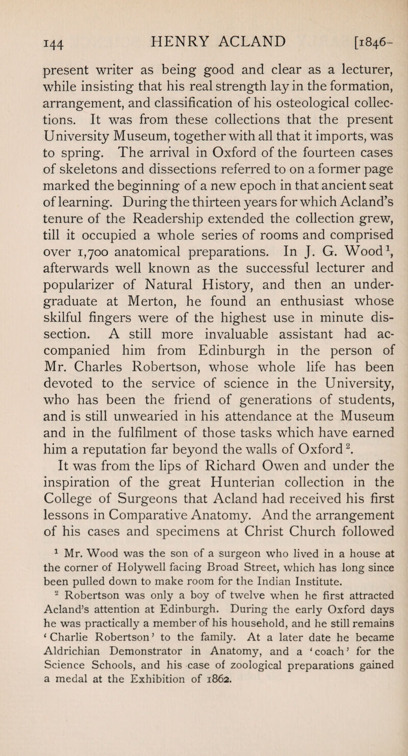 present writer as being good and clear as a lecturer, while insisting that his real strength lay in the formation, arrangement, and classification of his osteological collec¬ tions. It was from these collections that the present University Museum, together with all that it imports, was to spring. The arrival in Oxford of the fourteen cases of skeletons and dissections referred to on a former page marked the beginning of a new epoch in that ancient seat of learning. During the thirteen years for which Acland’s tenure of the Readership extended the collection grew, till it occupied a whole series of rooms and comprised over 1,700 anatomical preparations. In J. G. Wood1, afterwards well known as the successful lecturer and popularizer of Natural History, and then an under¬ graduate at Merton, he found an enthusiast whose skilful fingers were of the highest use in minute dis¬ section. A still more invaluable assistant had ac¬ companied him from Edinburgh in the person of Mr. Charles Robertson, whose whole life has been devoted to the service of science in the University, who has been the friend of generations of students, and is still unwearied in his attendance at the Museum and in the fulfilment of those tasks which have earned him a reputation far beyond the walls of Oxford2. It was from the lips of Richard Owen and under the inspiration of the great Hunterian collection in the College of Surgeons that Acland had received his first lessons in Comparative Anatomy. And the arrangement of his cases and specimens at Christ Church followed 1 Mr. Wood was the son of a surgeon who lived in a house at the corner of Holywell facing Broad Street, which has long since been pulled down to make room for the Indian Institute. * Robertson was only a boy of twelve when he first attracted Acland’s attention at Edinburgh. During the early Oxford days he was practically a member of his household, and he still remains ‘ Charlie Robertson ’ to the family. At a later date he became Aldrichian Demonstrator in Anatomy, and a ‘coach’ for the Science Schools, and his case of zoological preparations gained a medal at the Exhibition of 1862.