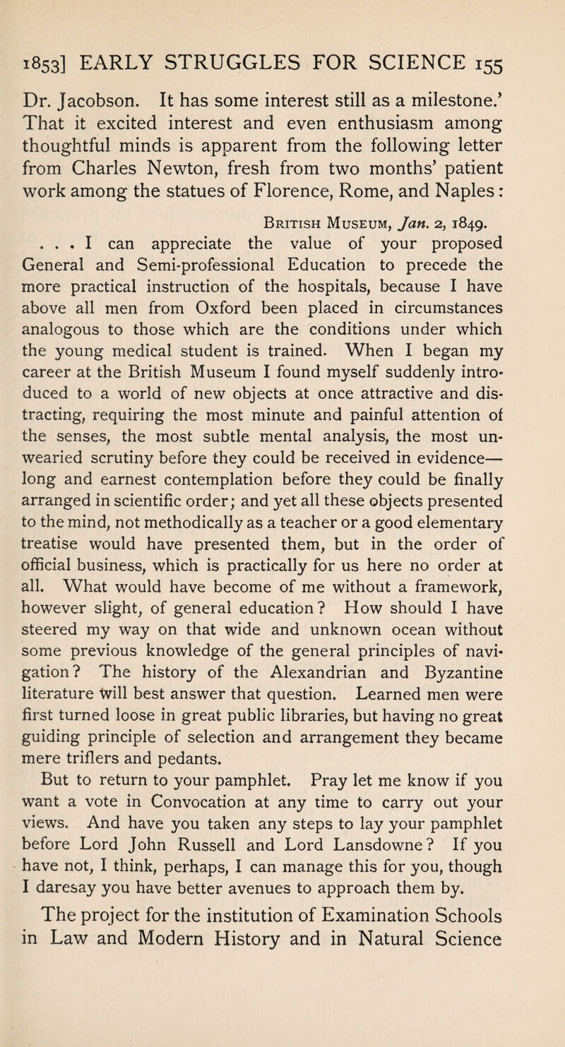 Dr. Jacobson. It has some interest still as a milestone.’ 'That it excited interest and even enthusiasm among thoughtful minds is apparent from the following letter from Charles Newton, fresh from two months’ patient work among the statues of Florence, Rome, and Naples: British Museum, Jan. 2, 1849. ... I can appreciate the value of your proposed General and Semi-professional Education to precede the more practical instruction of the hospitals, because I have above all men from Oxford been placed in circumstances analogous to those which are the conditions under which the young medical student is trained. When I began my career at the British Museum I found myself suddenly intro¬ duced to a world of new objects at once attractive and dis¬ tracting, requiring the most minute and painful attention of the senses, the most subtle mental analysis, the most un¬ wearied scrutiny before they could be received in evidence- long and earnest contemplation before they could be finally arranged in scientific order; and yet all these objects presented to the mind, not methodically as a teacher or a good elementary treatise would have presented them, but in the order of official business, which is practically for us here no order at all. What would have become of me without a framework, however slight, of general education? How should I have steered my way on that wide and unknown ocean without some previous knowledge of the general principles of navi¬ gation? The history of the Alexandrian and Byzantine literature Will best answer that question. Learned men were first turned loose in great public libraries, but having no great guiding principle of selection and arrangement they became mere triflers and pedants. But to return to your pamphlet. Pray let me know if you want a vote in Convocation at any time to carry out your views. And have you taken any steps to lay your pamphlet before Lord John Russell and Lord Lansdowne? If you have not, I think, perhaps, I can manage this for you, though I daresay you have better avenues to approach them by. The project for the institution of Examination Schools in Law and Modern History and in Natural Science