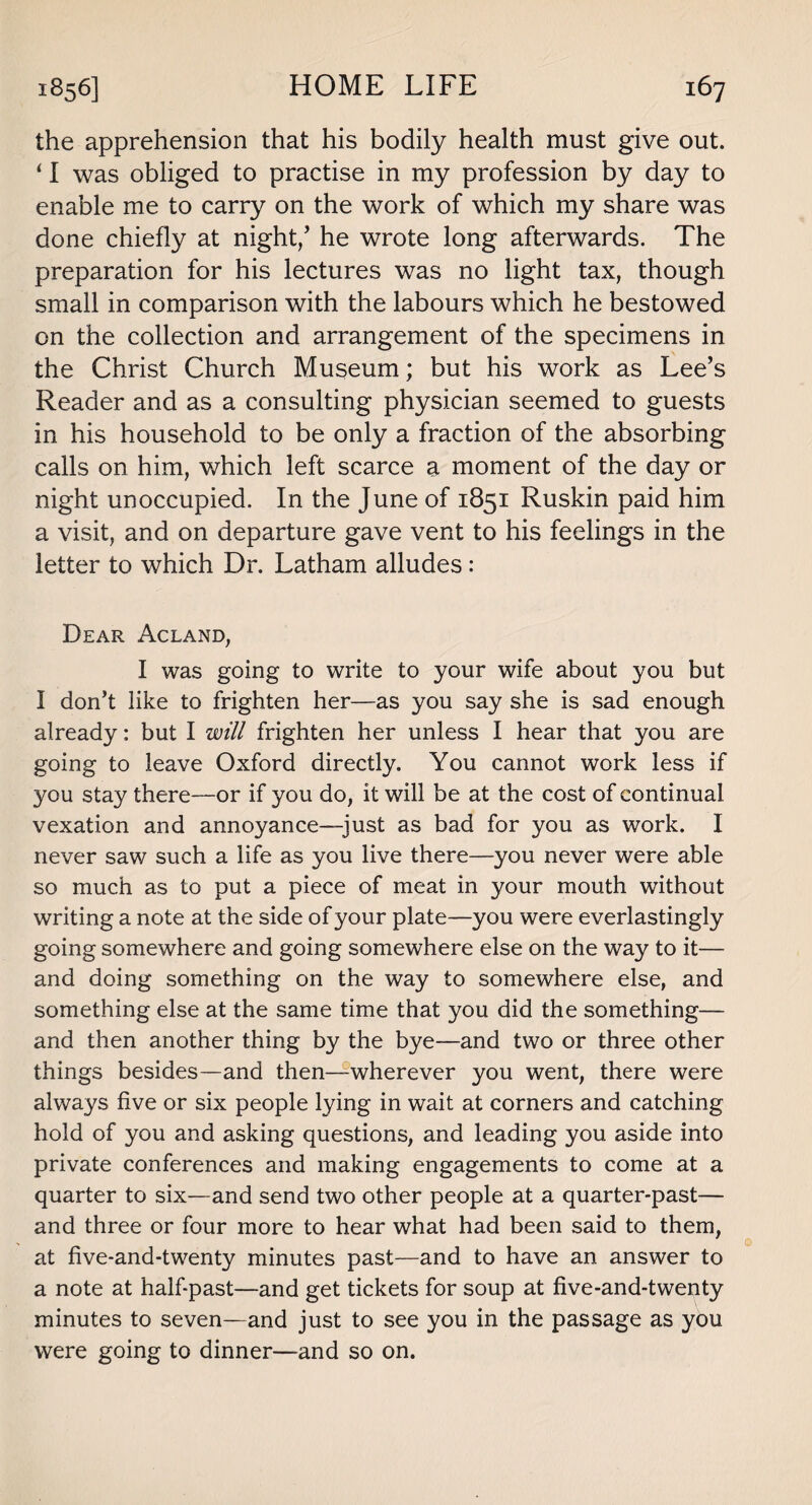 the apprehension that his bodily health must give out. 11 was obliged to practise in my profession by day to enable me to carry on the work of which my share was done chiefly at night/ he wrote long afterwards. The preparation for his lectures was no light tax, though small in comparison with the labours which he bestowed on the collection and arrangement of the specimens in the Christ Church Museum; but his work as Lee’s Reader and as a consulting physician seemed to guests in his household to be only a fraction of the absorbing calls on him, which left scarce a moment of the day or night unoccupied. In the June of 1851 Ruskin paid him a visit, and on departure gave vent to his feelings in the letter to which Dr. Latham alludes: Dear Acland, I was going to write to your wife about you but I don’t like to frighten her—as you say she is sad enough already: but I will frighten her unless I hear that you are going to leave Oxford directly. You cannot work less if you stay there—or if you do, it will be at the cost of continual vexation and annoyance—just as bad for you as work. I never saw such a life as you live there—you never were able so much as to put a piece of meat in your mouth without writing a note at the side of your plate—you were everlastingly going somewhere and going somewhere else on the way to it— and doing something on the way to somewhere else, and something else at the same time that you did the something— and then another thing by the bye—and two or three other things besides—and then—wherever you went, there were always five or six people lying in wait at corners and catching hold of you and asking questions, and leading you aside into private conferences and making engagements to come at a quarter to six—and send two other people at a quarter-past— and three or four more to hear what had been said to them, at five-and-twenty minutes past—and to have an answer to a note at half past—and get tickets for soup at five-and-twenty minutes to seven—and just to see you in the passage as you were going to dinner—and so on.