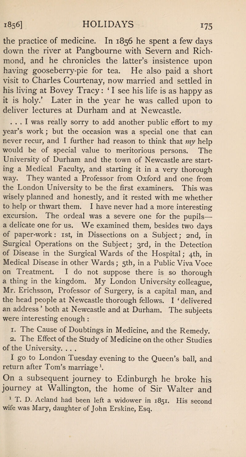 the practice of medicine. In 1856 he spent a few days down the river at Pangbourne with Severn and Rich¬ mond, and he chronicles the latter’s insistence upon having gooseberry-pie for tea. He also paid a short visit to Charles Courtenay, now married and settled in his living at Bovey Tracy: ‘ I see his life is as happy as it is holy.’ Later in the year he was called upon to deliver lectures at Durham and at Newcastle. ... I was really sorry to add another public effort to my year’s work; but the occasion was a special one that can never recur, and I further had reason to think that my help would be of special value to meritorious persons. The University of Durham and the town of Newcastle are start¬ ing a Medical Faculty, and starting it in a very thorough way. They wanted a Professor from Oxford and one from the London University to be the first examiners. This was wisely planned and honestly, and it rested with me whether to help or thwart them. I have never had a more interesting excursion. The ordeal was a severe one for the pupils—- a delicate one for us. We examined them, besides two days of paper-work: 1st, in Dissections on a Subject; 2nd, in Surgical Operations on the Subject; 3rd, in the Detection of Disease in the Surgical Wards of the Hospital; 4th, in Medical Disease in other Wards; 5th, in a Public Viva Voce on Treatment. I do not suppose there is so thorough a thing in the kingdom. My London University colleague, Mr. Erichsson, Professor of Surgery, is a capital man, and the head people at Newcastle thorough fellows. I 'delivered an address ’ both at Newcastle and at Durham. The subjects were interesting enough : 1. The Cause of Doubtings in Medicine, and the Remedy. 2. The Effect of the Study of Medicine on the other Studies of the University. . . . I go to London Tuesday evening to the Queen’s ball, and return after Tom’s marriage1. On a subsequent journey to Edinburgh he broke his journey at Wallington, the home of Sir Walter and 1 T. D. Acland had been left a widower in 1851. His second wife was Mary, daughter of John Erskine, Esq.