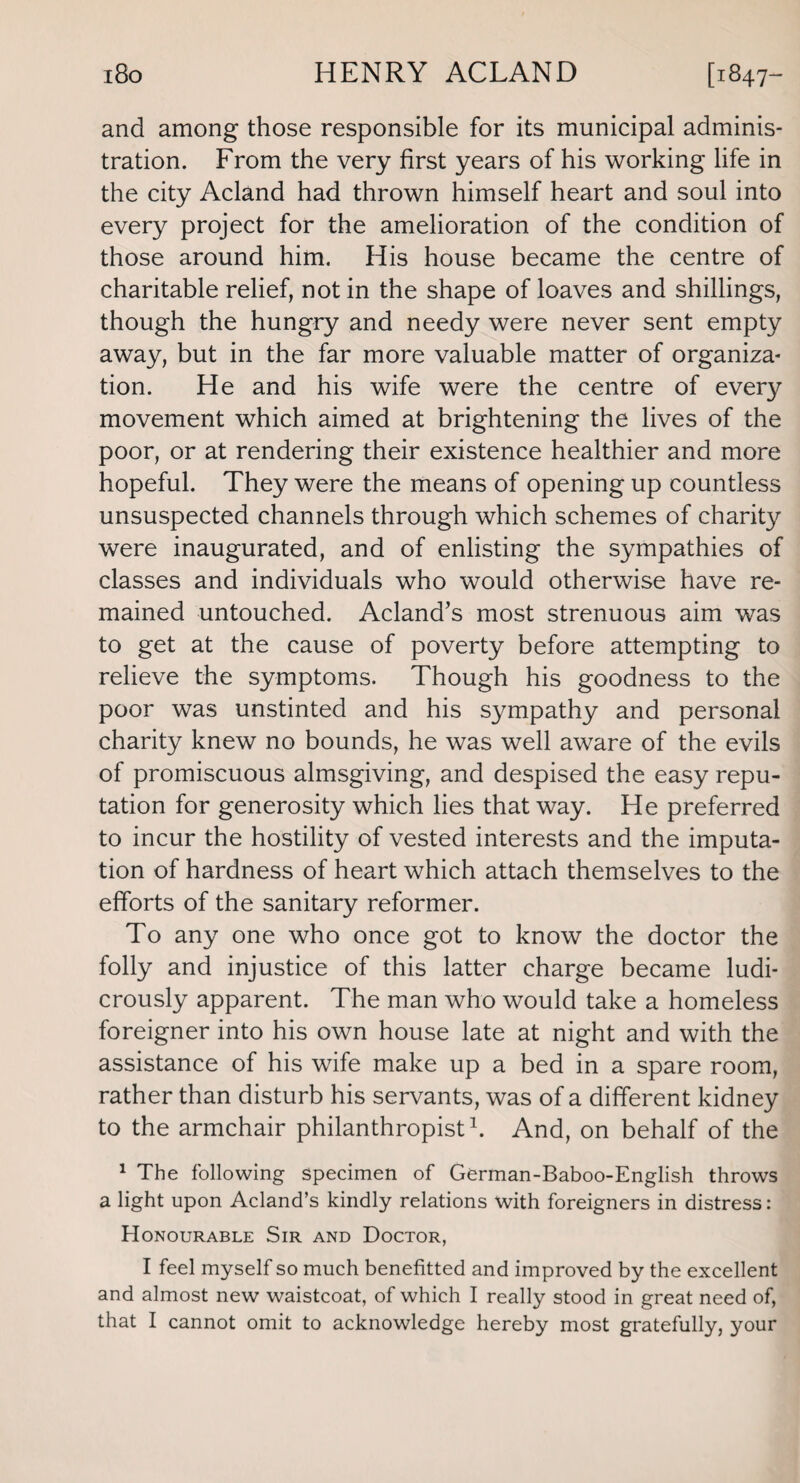 and among those responsible for its municipal adminis¬ tration. From the very first years of his working life in the city Acland had thrown himself heart and soul into every project for the amelioration of the condition of those around him. His house became the centre of charitable relief, not in the shape of loaves and shillings, though the hungry and needy were never sent empty away, but in the far more valuable matter of organiza¬ tion. He and his wife were the centre of every movement which aimed at brightening the lives of the poor, or at rendering their existence healthier and more hopeful. They were the means of opening up countless unsuspected channels through which schemes of charity were inaugurated, and of enlisting the sympathies of classes and individuals who would otherwise have re¬ mained untouched. Acland’s most strenuous aim was to get at the cause of poverty before attempting to relieve the symptoms. Though his goodness to the poor was unstinted and his sympathy and personal charity knew no bounds, he was well aware of the evils of promiscuous almsgiving, and despised the easy repu¬ tation for generosity which lies that way. He preferred to incur the hostility of vested interests and the imputa¬ tion of hardness of heart which attach themselves to the efforts of the sanitary reformer. To any one who once got to know the doctor the folly and injustice of this latter charge became ludi¬ crously apparent. The man who would take a homeless foreigner into his own house late at night and with the assistance of his wife make up a bed in a spare room, rather than disturb his servants, was of a different kidney to the armchair philanthropist1. And, on behalf of the 1 The following specimen of German-Baboo-English throws a light upon Acland’s kindly relations with foreigners in distress: Honourable Sir and Doctor, I feel myself so much benefitted and improved by the excellent and almost new waistcoat, of which I really stood in great need of, that I cannot omit to acknowledge hereby most gratefully, your