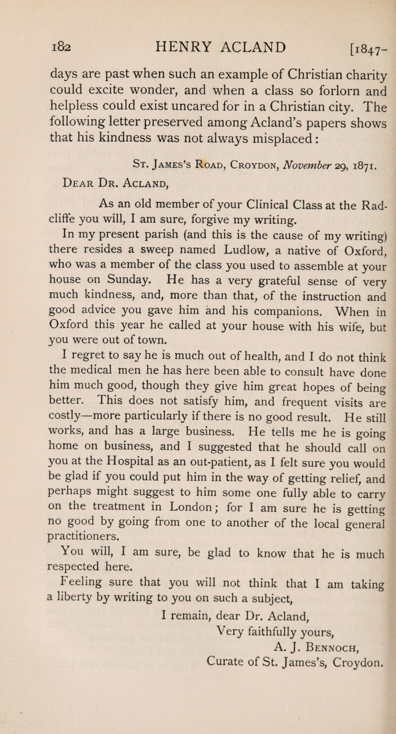 [1847- dayS are past when such an example of Christian charity could excite wonder, and when a class so forlorn and helpless could exist uncared for in a Christian city. The following letter preserved among Acland’s papers shows that his kindness was not always misplaced: St. James’s Road, Croydon, November 29, 1871. Dear Dr. Acland, As an old member of your Clinical Class at the Rad- cliffe you will, I am sure, forgive my writing. In my present parish (and this is the cause of my writing) there resides a sweep named Ludlow, a native of Oxford, who was a member of the class you used to assemble at your house on Sunday. He has a very grateful sense of very much kindness, and, more than that, of the instruction and good advice you gave him and his companions. When in Oxford this year he called at your house with his wife, but you were out of town. I regret to say he is much out of health, and I do not think the medical men he has here been able to consult have done him much good, though they give him great hopes of being better. This does not satisfy him, and frequent visits are costly—more particularly if there is no good result. He still works, and has a large business. He tells me he is going home on business, and I suggested that he should call on you at the Hospital as an out-patient, as I felt sure you would be glad if you could put him in the way of getting relief, and perhaps might suggest to him some one fully able to carry on the treatment in London '} for I am sure he is getting no good by going from one to another of the local general practitioners. You will, I am sure, be glad to know that he is much respected here. Feeling sure that you will not think that I am taking a liberty by writing to you on such a subject, I remain, dear Dr. Acland, Very faithfully yours, A. J. Bennoch, Curate of St. James’s, Croydon.