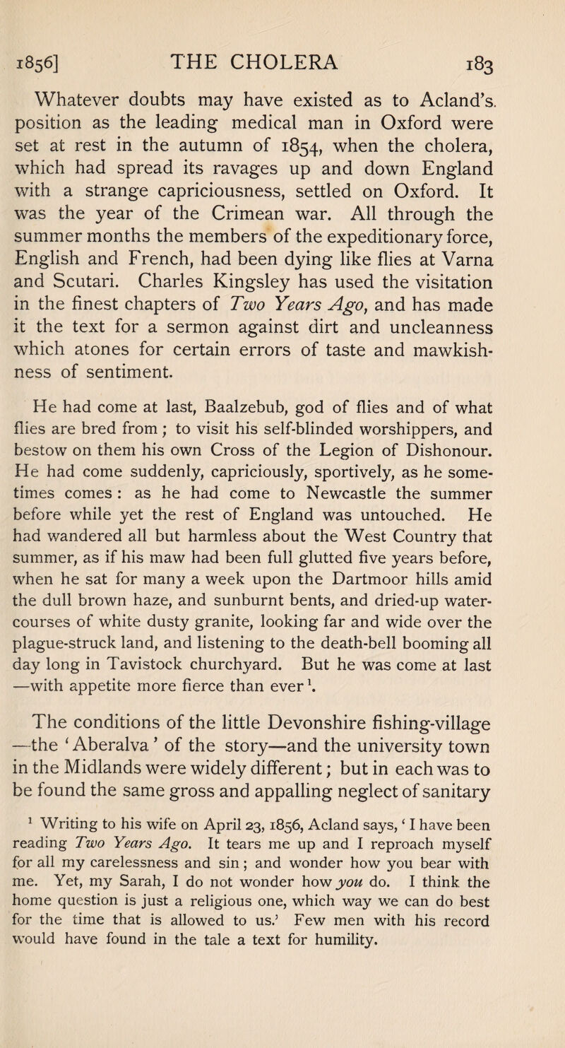 Whatever doubts may have existed as to Acland’s. position as the leading medical man in Oxford were set at rest in the autumn of 1854, when the cholera, which had spread its ravages up and down England with a strange capriciousness, settled on Oxford. It was the year of the Crimean war. All through the summer months the members of the expeditionary force, English and French, had been dying like flies at Varna and Scutari. Charles Kingsley has used the visitation in the finest chapters of Two Years Ago, and has made it the text for a sermon against dirt and uncleanness which atones for certain errors of taste and mawkish¬ ness of sentiment. He had come at last, Baalzebub, god of flies and of what flies are bred from; to visit his self-blinded worshippers, and bestow on them his own Cross of the Legion of Dishonour. He had come suddenly, capriciously, sportively, as he some¬ times comes : as he had come to Newcastle the summer before while yet the rest of England was untouched. He had wandered all but harmless about the West Country that summer, as if his maw had been full glutted five years before, when he sat for many a week upon the Dartmoor hills amid the dull brown haze, and sunburnt bents, and dried-up water¬ courses of white dusty granite, looking far and wide over the plague-struck land, and listening to the death-bell booming all day long in Tavistock churchyard. But he was come at last —with appetite more fierce than ever \ The conditions of the little Devonshire fishing-village —the ‘ Aberalva ’ of the story—and the university town in the Midlands were widely different; but in each was to be found the same gross and appalling neglect of sanitary 1 Writing to his wife on April 23,1856, Acland says, ‘ I have been reading Two Years Ago. It tears me up and I reproach myself for all my carelessness and sin; and wonder how you bear with me. Yet, my Sarah, I do not wonder how you do. I think the home question is just a religious one, which way we can do best for the time that is allowed to us.5 Few men with his record would have found in the tale a text for humility.