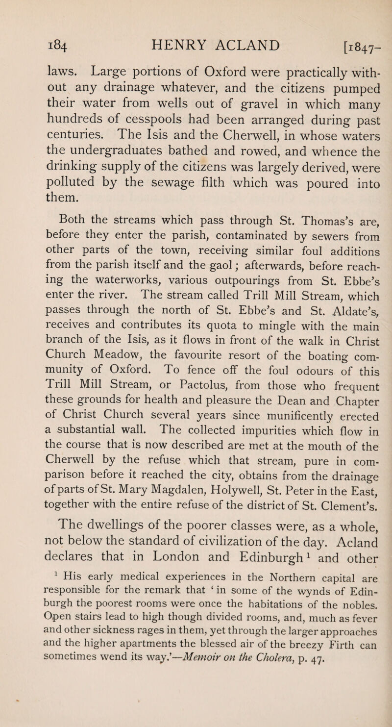 laWS. Large portions of Oxford were practically with¬ out any drainage whatever, and the citizens pumped their water from wells out of gravel in which many hundreds of cesspools had been arranged during past centuries. The Isis and the Cherwell, in whose waters the undergraduates bathed and rowed, and whence the drinking supply of the citizens was largely derived, were polluted by the sewage filth which was poured into them. Both the streams which pass through St. Thomas’s are, before they enter the parish, contaminated by sewers from other parts of the town, receiving similar foul additions from the parish itself and the gaol; afterwards, before reach¬ ing the waterworks, various outpourings from St. Ebbe’s enter the river. The stream called Trill Mill Stream, which passes through the north of St. Ebbe’s and St. Aldate’s, receives and contributes its quota to mingle with the main branch of the Isis, as it flows in front of the walk in Christ Church Meadow, the favourite resort of the boating com¬ munity of Oxford. To fence off the foul odours of this Trill Mill Stream, or Pactolus, from those who frequent these grounds for health and pleasure the Dean and Chapter of Christ Church several years since munificently erected a substantial wall. The collected impurities which flow in the course that is now described are met at the mouth of the Cherwell by the refuse which that stream, pure in com¬ parison before it reached the city, obtains from the drainage of parts of St. Mary Magdalen, Holywell, St. Peter in the East, together with the entire refuse of the district of St. Clement’s. The dwellings of the poorer classes were, as a whole, not below the standard of civilization of the day. Acland declares that in London and Edinburgh1 and other 1 His early medical experiences in the Northern capital are responsible for the remark that ‘ in some of the wynds of Edin¬ burgh the poorest rooms were once the habitations of the nobles. Open stairs lead to high though divided rooms, and, much as fever and other sickness rages in them, yet through the larger approaches and the higher apartments the blessed air of the breezy Firth can sometimes wend its way.’—Memoir on the Cholera, p. 47.