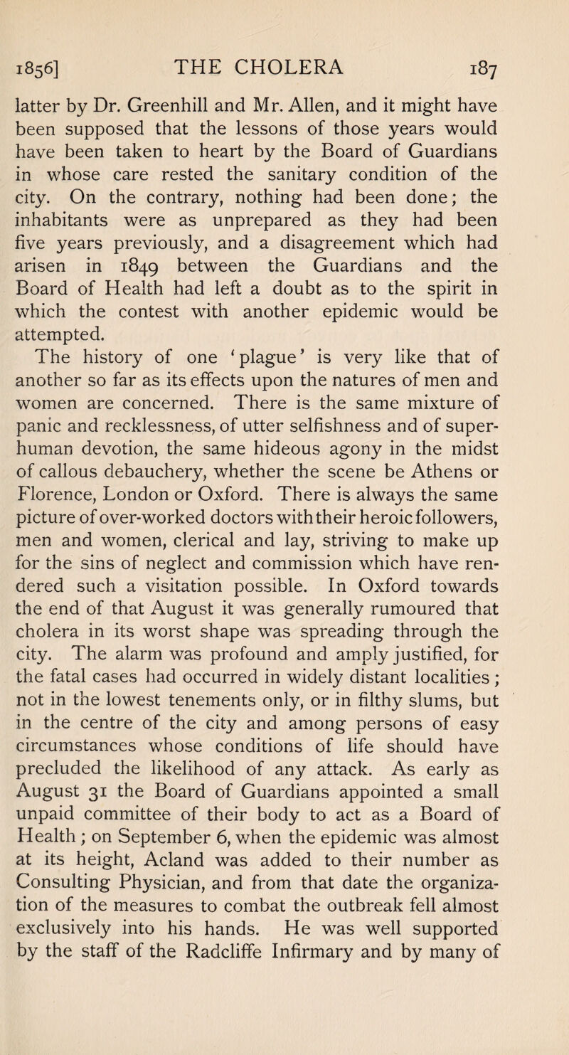 latter by Dr. Greenhill and Mr. Allen, and it might have been supposed that the lessons of those years would have been taken to heart by the Board of Guardians in whose care rested the sanitary condition of the city. On the contrary, nothing had been done; the inhabitants were as unprepared as they had been five years previously, and a disagreement which had arisen in 1849 between the Guardians and the Board of Health had left a doubt as to the spirit in which the contest with another epidemic would be attempted. The history of one 1 plague9 is very like that of another so far as its effects upon the natures of men and women are concerned. There is the same mixture of panic and recklessness, of utter selfishness and of super¬ human devotion, the same hideous agony in the midst of callous debauchery, whether the scene be Athens or Florence, London or Oxford. There is always the same picture of over-worked doctors with their heroic followers, men and women, clerical and lay, striving to make up for the sins of neglect and commission which have ren¬ dered such a visitation possible. In Oxford towards the end of that August it was generally rumoured that cholera in its worst shape was spreading through the city. The alarm was profound and amply justified, for the fatal cases had occurred in widely distant localities; not in the lowest tenements only, or in filthy slums, but in the centre of the city and among persons of easy circumstances whose conditions of life should have precluded the likelihood of any attack. As early as August 31 the Board of Guardians appointed a small unpaid committee of their body to act as a Board of Health ; on September 6, when the epidemic was almost at its height, Acland was added to their number as Consulting Physician, and from that date the organiza¬ tion of the measures to combat the outbreak fell almost exclusively into his hands. He was well supported by the staff of the Radcliffe Infirmary and by many of