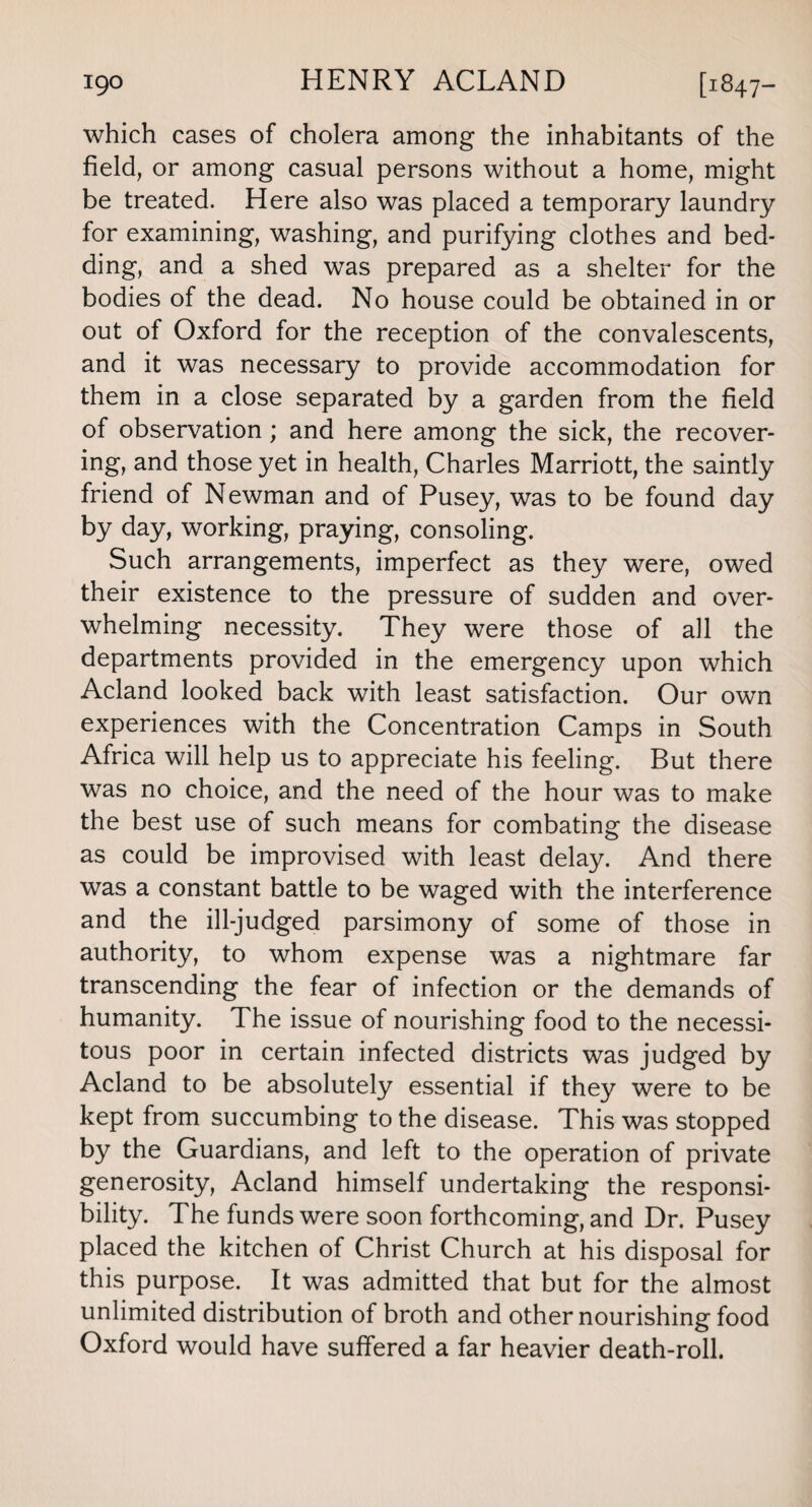 which cases of cholera among the inhabitants of the field, or among casual persons without a home, might be treated. Here also was placed a temporary laundry for examining, washing, and purifying clothes and bed¬ ding, and a shed was prepared as a shelter for the bodies of the dead. No house could be obtained in or out of Oxford for the reception of the convalescents, and it was necessary to provide accommodation for them in a close separated by a garden from the field of observation; and here among the sick, the recover¬ ing, and those yet in health, Charles Marriott, the saintly friend of Newman and of Pusey, was to be found day by day, working, praying, consoling. Such arrangements, imperfect as they were, owed their existence to the pressure of sudden and over¬ whelming necessity. They were those of all the departments provided in the emergency upon which Acland looked back with least satisfaction. Our own experiences with the Concentration Camps in South Africa will help us to appreciate his feeling. But there was no choice, and the need of the hour was to make the best use of such means for combating the disease as could be improvised with least delay. And there was a constant battle to be waged with the interference and the ill-judged parsimony of some of those in authority, to whom expense was a nightmare far transcending the fear of infection or the demands of humanity. The issue of nourishing food to the necessi¬ tous poor in certain infected districts was judged by Acland to be absolutely essential if they were to be kept from succumbing to the disease. This was stopped by the Guardians, and left to the operation of private generosity, Acland himself undertaking the responsi¬ bility. The funds were soon forthcoming, and Dr. Pusey placed the kitchen of Christ Church at his disposal for this purpose. It was admitted that but for the almost unlimited distribution of broth and other nourishing food Oxford would have suffered a far heavier death-roll.