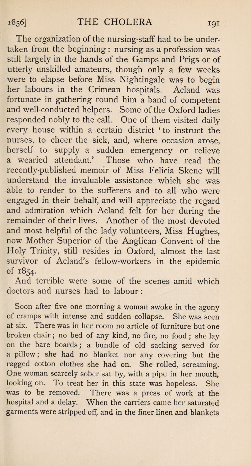 The organization of the nursing-staff had to be under¬ taken from the beginning : nursing as a profession was still largely in the hands of the Gamps and Prigs or of utterly unskilled amateurs, though only a few weeks were to elapse before Miss Nightingale was to begin her labours in the Crimean hospitals, Acland was fortunate in gathering round him a band of competent and well-conducted helpers. Some of the Oxford ladies responded nobly to the call. One of them visited daily every house within a certain district 1 to instruct the nurses, to cheer the sick, and, where occasion arose, herself to supply a sudden emergency or relieve a wearied attendant/ Those who have read the recently-published memoir of Miss Felicia Skene will understand the invaluable assistance which she was able to render to the sufferers and to all who were engaged in their behalf, and will appreciate the regard and admiration which Acland felt for her during the remainder of their lives. Another of the most devoted and most helpful of the lady volunteers, Miss Hughes, now Mother Superior of the Anglican Convent of the Holy Trinity, still resides in Oxford, almost the last survivor of Acland’s fellow-workers in the epidemic of 1854. And terrible were some of the scenes amid which doctors and nurses had to labour: Soon after five one morning a woman awoke in the agony of cramps with intense and sudden collapse. She was seen at six. There was in her room no article of furniture but one broken chair; no bed of any kind, no fire, no food; she lay on the bare boards; a bundle of old sacking served for a pillow; she had no blanket nor any covering but the ragged cotton clothes she had on. She rolled, screaming. One woman scarcely sober sat by, with a pipe in her mouth, looking on. To treat her in this state was hopeless. She was to be removed. There was a press of work at the hospital and a delay. When the carriers came her saturated garments were stripped off, and in the finer linen and blankets