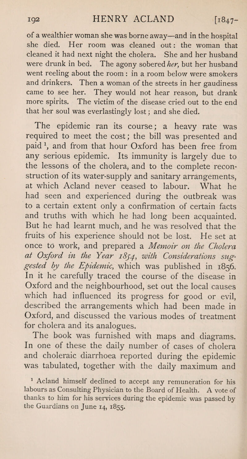 of a wealthier woman she was borne away—and in the hospital she died. Her room was cleaned out: the woman that cleaned it had next night the cholera. She and her husband were drunk in bed. The agony sobered her, but her husband went reeling about the room: in a room below were smokers and drinkers. Then a woman of the streets in her gaudiness came to see her. They would not hear reason, but drank more spirits. The victim of the disease cried out to the end that her soul was everlastingly lost; and she died. The epidemic ran its course; a heavy rate was required to meet the cost; the bill was presented and paid 1, and from that hour Oxford has been free from any serious epidemic. Its immunity is largely due to the lessons of the cholera, and to the complete recon¬ struction of its water-supply and sanitary arrangements, at which Acland never ceased to labour. What he had seen and experienced during the outbreak was to a certain extent only a confirmation of certain facts and truths with which he had long been acquainted. But he had learnt much, and he was resolved that the fruits of his experience should not be lost. He set at once to work, and prepared a Memoir on the Cholera at Oxford in the Year 1854, with Considerations sug¬ gested by the Epidemic, which was published in 1856. In it he carefully traced the course of the disease in Oxford and the neighbourhood, set out the local causes which had influenced its progress for good or evil, described the arrangements which had been made in Oxford, and discussed the various modes of treatment for cholera and its analogues. The book was furnished with maps and diagrams. In one of these the daily number of cases of cholera and choleraic diarrhoea reported during the epidemic was tabulated, together with the daily maximum and 1 Acland himself declined to accept any remuneration for his labours as Consulting Physician to the Board of Health. A vote of thanks to him for his services during the epidemic was passed by the Guardians on June 14, 1855.
