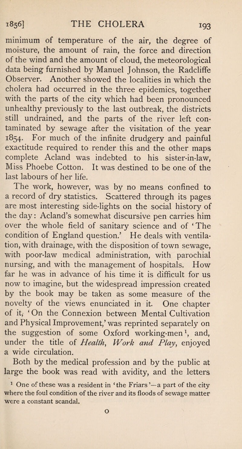 minimum of temperature of the air, the degree of moisture, the amount of rain, the force and direction of the wind and the amount of cloud, the meteorological data being furnished by Manuel Johnson, the Radcliffe Observer. Another showed the localities in which the cholera had occurred in the three epidemics, together with the parts of the city which had been pronounced unhealthy previously to the last outbreak, the districts still undrained, and the parts of the river left con¬ taminated by sewage after the visitation of the year 1854. For much of the infinite drudgery and painful exactitude required to render this and the other maps complete Acland was indebted to his sister-in-law, Miss Phoebe Cotton. It was destined to be one of the last labours of her life. The work, however, was by no means confined to a record of dry statistics. Scattered through its pages are most interesting side-lights on the social history of the day: Acland’s somewhat discursive pen carries him over the whole field of sanitary science and of ‘ The condition of England question.’ He deals with ventila¬ tion, with drainage, with the disposition of town sewage, with poor-law medical administration, with parochial nursing, and with the management of hospitals. How far he was in advance of his time it is difficult for us now to imagine, but the widespread impression created by the book may be taken as some measure of the novelty of the views enunciated in it. One chapter of it, ( On the Connexion between Mental Cultivation and Physical Improvement/was reprinted separately on the suggestion of some Oxford working-men1, and, under the title of Health, Work and Play, enjoyed a wide circulation. Both by the medical profession and by the public at large the book was read with avidity, and the letters 1 One of these was a resident in ‘the Friars ’—a part of the city where the foul condition of the river and its floods of sewage matter were a constant scandal. O