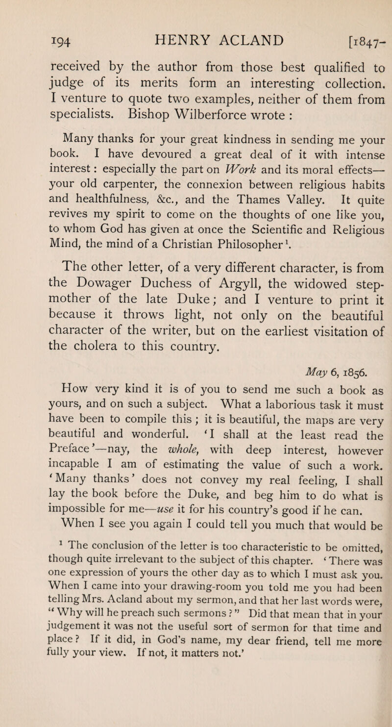 received by the author from those best qualified to judge of its merits form an interesting collection. I venture to quote two examples, neither of them from specialists. Bishop Wilberforce wrote : Many thanks for your great kindness in sending me your book. I have devoured a great deal of it with intense interest: especially the part on Work and its moral effects— your old carpenter, the connexion between religious habits and healthfulness, &c., and the Thames Valley. It quite revives my spirit to come on the thoughts of one like you, to whom God has given at once the Scientific and Religious Mind, the mind of a Christian Philosopher1. The other letter, of a very different character, is from the Dowager Duchess of Argyll, the widowed step¬ mother of the late Duke; and I venture to print it because it throws light, not only on the beautiful character of the writer, but on the earliest visitation of the cholera to this country. May 6, 1856. How very kind it is of you to send me such a book as yours, and on such a subject. What a laborious task it must have been to compile this ; it is beautiful, the maps are very beautiful and wonderful. T shall at the least read the Preface —nay, the wholet with deep interest, however incapable I am of estimating the value of such a work. 'Many thanks’ does not convey my real feeling, I shall lay the book before the Duke, and beg him to do what is impossible for me—use it for his country’s good if he can. When I see you again I could tell you much that would be 1 The conclusion of the letter is too characteristic to be omitted, though quite irrelevant to the subject of this chapter. ‘ There was one expression of yours the other day as to which I must ask you. When I came into your drawing-room you told me you had been telling Mrs. Acland about my sermon, and that her last words were, “ Why will he preach such sermons ? ” Did that mean that in your judgement it was not the useful sort of sermon for that time and place ? If it did, in God’s name, my dear friend, tell me more fully your view. If not, it matters not.’