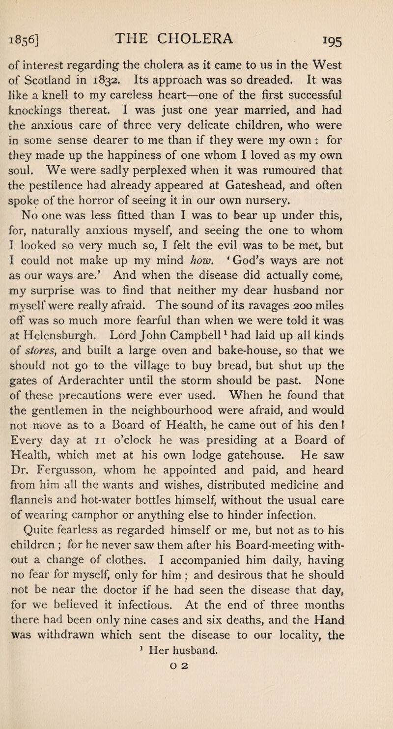 x95 of interest regarding the cholera as it came to us in the West of Scotland in 1832. Its approach was so dreaded. It was like a knell to my careless heart—one of the first successful knockings thereat. I was just one year married, and had the anxious care of three very delicate children, who were in some sense dearer to me than if they were my own : for they made up the happiness of one whom I loved as my own soul. We were sadly perplexed when it was rumoured that the pestilence had already appeared at Gateshead, and often spoke of the horror of seeing it in our own nursery. No one was less fitted than I was to bear up under this, for, naturally anxious myself, and seeing the one to whom. I looked so very much so, I felt the evil was to be met, but I could not make up my mind how. i God’s ways are not as our ways are.’ And when the disease did actually come, my surprise was to find that neither my dear husband nor myself were really afraid. The sound of its ravages 200 miles off was so much more fearful than when we were told it was at Helensburgh. Lord John Campbell1 had laid up all kinds of stores, and built a large oven and bake-house, so that we should not go to the village to buy bread, but shut up the gates of Arderachter until the storm should be past. None of these precautions were ever used. When he found that the gentlemen in the neighbourhood were afraid, and would not move as to a Board of Health, he came out of his den! Every day at n o’clock he was presiding at a Board of Health, which met at his own lodge gatehouse. He saw Dr. Fergusson, whom he appointed and paid, and heard from him all the wants and wishes, distributed medicine and flannels and hot-water bottles himself, without the usual care of wearing camphor or anything else to hinder infection. Quite fearless as regarded himself or me, but not as to his children ; for he never saw them after his Board-meeting with¬ out a change of clothes. I accompanied him daily, having no fear for myself, only for him; and desirous that he should not be near the doctor if he had seen the disease that day, for we believed it infectious. At the end of three months there had been only nine cases and six deaths, and the Hand was withdrawn which sent the disease to our locality, the 1 Her husband.