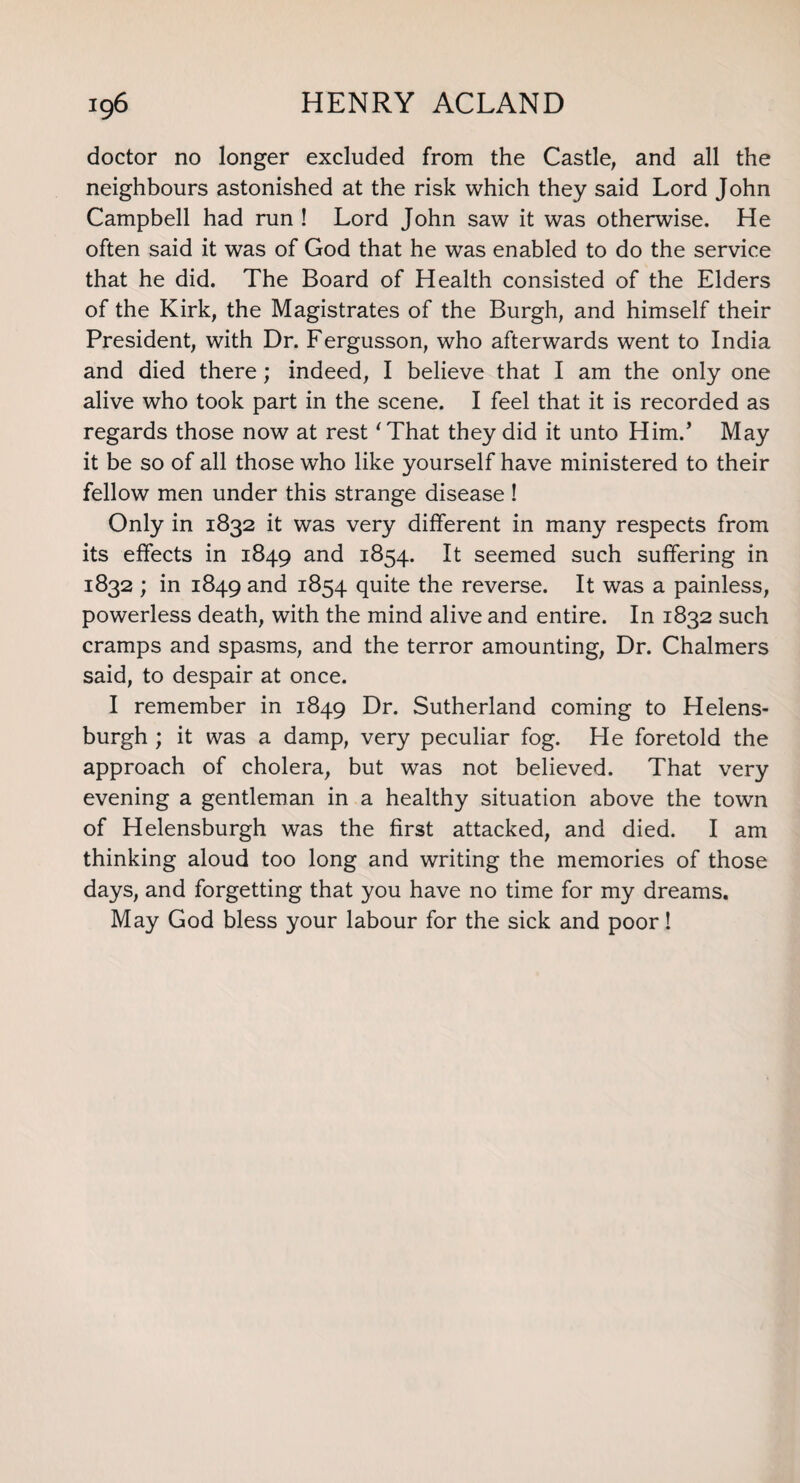 doctor no longer excluded from the Castle, and all the neighbours astonished at the risk which they said Lord John Campbell had run ! Lord John saw it was otherwise. He often said it was of God that he was enabled to do the service that he did. The Board of Health consisted of the Elders of the Kirk, the Magistrates of the Burgh, and himself their President, with Dr. Fergusson, who afterwards went to India and died there; indeed, I believe that I am the only one alive who took part in the scene. I feel that it is recorded as regards those now at rest ‘That they did it unto Him.’ May it be so of all those who like yourself have ministered to their fellow men under this strange disease ! Only in 1832 it was very different in many respects from its effects in 1849 and 1854. It seemed such suffering in 1832 ; in 1849 and 1854 quite the reverse. It was a painless, powerless death, with the mind alive and entire. In 1832 such cramps and spasms, and the terror amounting, Dr. Chalmers said, to despair at once. I remember in 1849 Dr. Sutherland coming to Helens¬ burgh ; it was a damp, very peculiar fog. He foretold the approach of cholera, but was not believed. That very evening a gentleman in a healthy situation above the town of Helensburgh was the first attacked, and died. I am thinking aloud too long and writing the memories of those days, and forgetting that you have no time for my dreams. May God bless your labour for the sick and poor!