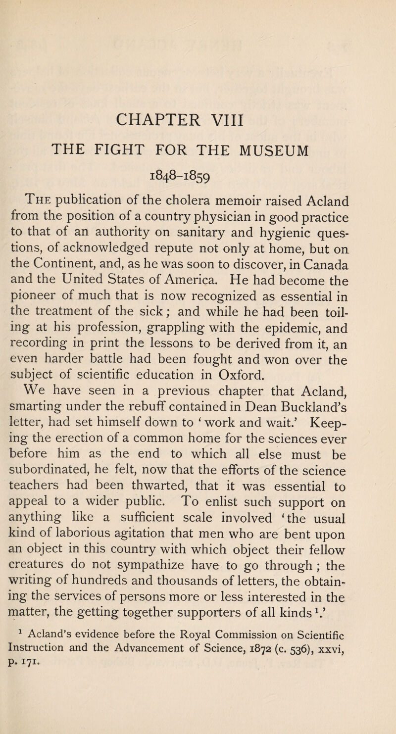 CHAPTER VIII THE FIGHT FOR THE MUSEUM 1848-1859 The publication of the cholera memoir raised Acland from the position of a country physician in good practice to that of an authority on sanitary and hygienic ques¬ tions, of acknowledged repute not only at home, but on the Continent, and, as he was soon to discover, in Canada and the United States of America. He had become the pioneer of much that is now recognized as essential in the treatment of the sick; and while he had been toil¬ ing at his profession, grappling with the epidemic, and recording in print the lessons to be derived from it, an even harder battle had been fought and won over the subject of scientific education in Oxford. We have seen in a previous chapter that Acland, smarting under the rebuff contained in Dean Buckland’s letter, had set himself down to 1 work and wait/ Keep¬ ing the erection of a common home for the sciences ever before him as the end to which all else must be subordinated, he felt, now that the efforts of the science teachers had been thwarted, that it was essential to appeal to a wider public. To enlist such support on anything like a sufficient scale involved 'the usual kind of laborious agitation that men who are bent upon an object in this country with which object their fellow creatures do not sympathize have to go through; the writing of hundreds and thousands of letters, the obtain¬ ing the services of persons more or less interested in the matter, the getting together supporters of all kinds V 1 Acland’s evidence before the Royal Commission on Scientific Instruction and the Advancement of Science, 1872 (c. 536), xxvi, P- I7I*