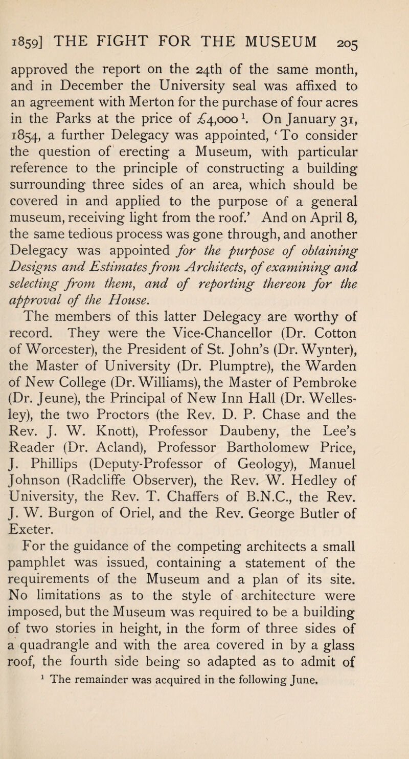 approved the report on the 24th of the same month, and in December the University seal was affixed to an agreement with Merton for the purchase of four acres in the Parks at the price of ^4,000 k On January 31, 1854, a further Delegacy was appointed, ‘To consider the question of erecting a Museum, with particular reference to the principle of constructing a building surrounding three sides of an area, which should be covered in and applied to the purpose of a general museum, receiving light from the roof/ And on April 8, the same tedious process was gone through, and another Delegacy was appointed for the purpose of obtaining Designs and Estimates from Architects, of examining and selecting from them, and of reporting thereon for the approval of the House. The members of this latter Delegacy are worthy of record. They were the Vice-Chancellor (Dr. Cotton of Worcester), the President of St. John’s (Dr. Wynter), the Master of University (Dr. Plumptre), the Warden of New College (Dr. Williams), the Master of Pembroke (Dr. Jeune), the Principal of New Inn Hall (Dr. Welles¬ ley), the two Proctors (the Rev. D. P. Chase and the Rev. J. W. Knott), Professor Daubeny, the Lee’s Reader (Dr. Acland), Professor Bartholomew Price, J. Phillips (Deputy-Professor of Geology), Manuel Johnson (Radcliffe Observer), the Rev. W. Hedley of University, the Rev. T. Chaffers of B.N.C., the Rev. J. W. Burgon of Oriel, and the Rev. George Butler of Exeter. For the guidance of the competing architects a small pamphlet was issued, containing a statement of the requirements of the Museum and a plan of its site. No limitations as to the style of architecture were imposed, but the Museum was required to be a building of two stories in height, in the form of three sides of a quadrangle and with the area covered in by a glass roof, the fourth side being so adapted as to admit of 1 The remainder was acquired in the following June.