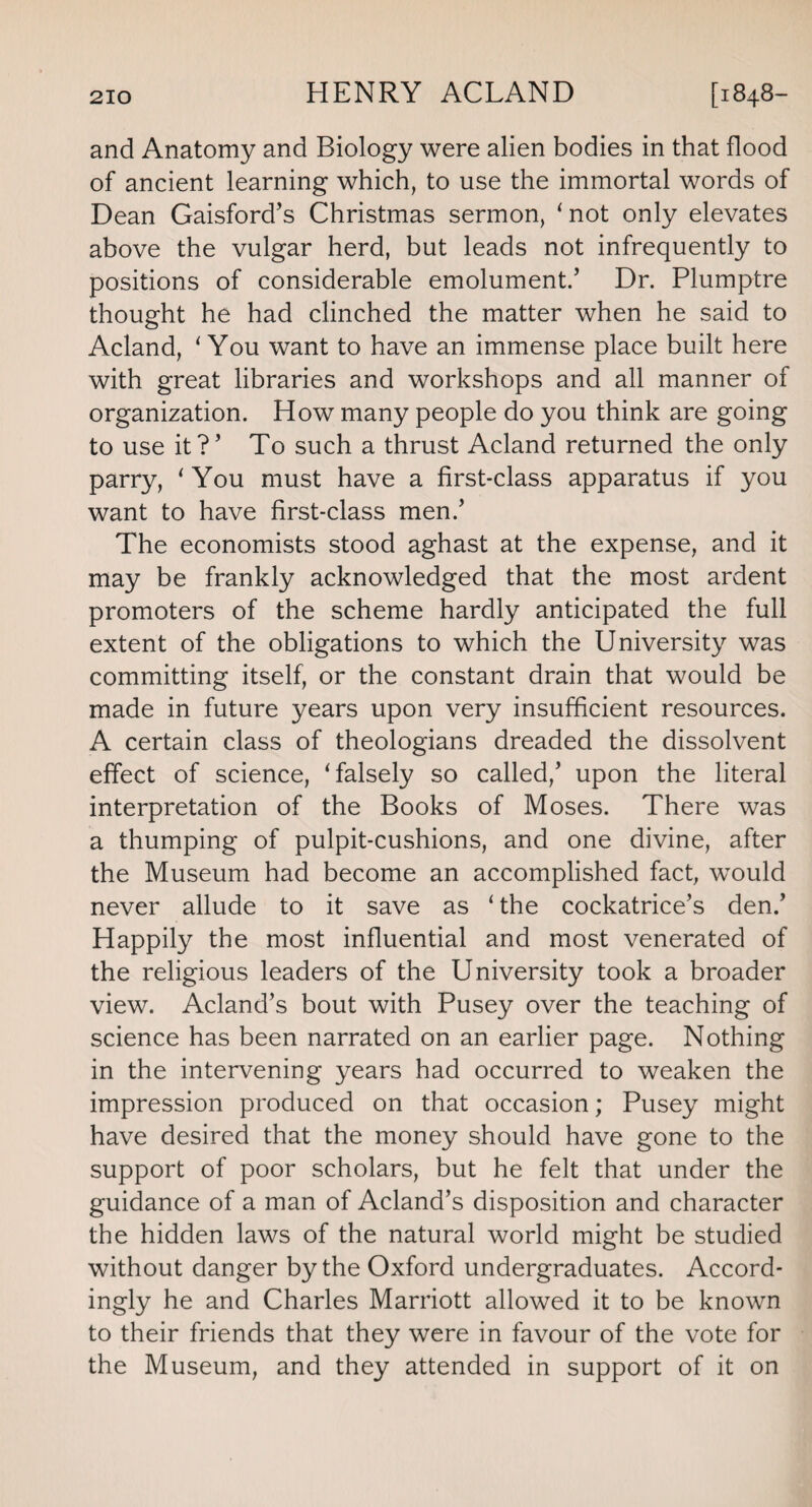 and Anatomy and Biology were alien bodies in that flood of ancient learning which, to use the immortal words of Dean Gaisford’s Christmas sermon, ‘not only elevates above the vulgar herd, but leads not infrequently to positions of considerable emolument.’ Dr. Plumptre thought he had clinched the matter when he said to Acland, ‘You want to have an immense place built here with great libraries and workshops and all manner of organization. How many people do you think are going to use it?’ To such a thrust Acland returned the only parry, ‘ You must have a first-class apparatus if you want to have first-class men.’ The economists stood aghast at the expense, and it may be frankly acknowledged that the most ardent promoters of the scheme hardly anticipated the full extent of the obligations to which the University was committing itself, or the constant drain that would be made in future years upon very insufficient resources. A certain class of theologians dreaded the dissolvent effect of science, ‘falsely so called,’ upon the literal interpretation of the Books of Moses. There was a thumping of pulpit-cushions, and one divine, after the Museum had become an accomplished fact, would never allude to it save as ‘ the cockatrice’s den.’ Happily the most influential and most venerated of the religious leaders of the University took a broader view. Acland’s bout with Pusey over the teaching of science has been narrated on an earlier page. Nothing in the intervening years had occurred to weaken the impression produced on that occasion; Pusey might have desired that the money should have gone to the support of poor scholars, but he felt that under the guidance of a man of Acland’s disposition and character the hidden laws of the natural world might be studied without danger by the Oxford undergraduates. Accord¬ ingly he and Charles Marriott allowed it to be known to their friends that they were in favour of the vote for the Museum, and they attended in support of it on