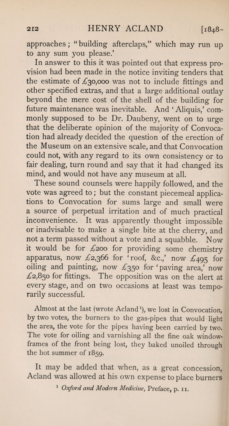 approaches ; 11 building afterclaps,” which may run up to any sum you please.’ In answer to this it was pointed out that express pro¬ vision had been made in the notice inviting tenders that the estimate of £30,000 was not to include fittings and other specified extras, and that a large additional outlay beyond the mere cost of the shell of the building for future maintenance was inevitable. And 1 Aliquis,’ com¬ monly supposed to be Dr. Daubeny, went on to urge that the deliberate opinion of the majority of Convoca¬ tion had already decided the question of the erection of the Museum on an extensive scale, and that Convocation could not, with any regard to its own consistency or to fair dealing, turn round and say that it had changed its mind, and would not have any museum at all. These sound counsels were happily followed, and the vote was agreed to; but the constant piecemeal applica¬ tions to Convocation for sums large and small were a source of perpetual irritation and of much practical inconvenience. It was apparently thought impossible or inadvisable to make a single bite at the cherry, and not a term passed without a vote and a squabble. Now it would be for £200 for providing some chemistry apparatus, now £2,366 for ‘roof, &c./ now £495 for oiling and painting, now £350 for 1 paving area,’ now £2,850 for fittings. The opposition was on the alert at every stage, and on two occasions at least was tempo¬ rarily successful. Almost at the last (wrote Acland 1), we lost in Convocation, by two votes, the burners to the gas-pipes that would light the area, the vote for the pipes having been carried by two. The vote for oiling and varnishing all the fine oak window- frames of the front being lost, they baked unoiled through the hot summer of 1859. It may be added that when, as a great concession, Acland was allowed at his own expense to place burners 1 Oxford and Modern Medicine, Preface, p. 11.