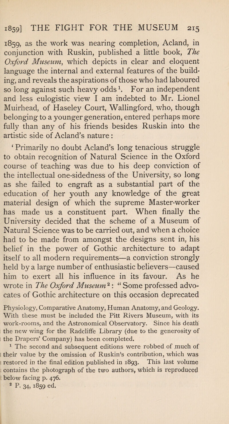 1859. as the work was nearing completion, Acland, in conjunction with Ruskin, published a little book, The Oxford Museum, which depicts in clear and eloquent language the internal and external features of the build¬ ing, and reveals the aspirations of those who had laboured so long against such heavy odds1. For an independent and less eulogistic view I am indebted to Mr. Lionel Muirhead, of Haseley Court, Wallingford, who, though belonging to a younger generation, entered perhaps more fully than any of his friends besides Ruskin into the artistic side of Acland’s nature : 1 Primarily no doubt Acland’s long tenacious struggle to obtain recognition of Natural Science in the Oxford course of teaching was due to his deep conviction of the intellectual one-sidedness of the University, so long as she failed to engraft as a substantial part of the education of her youth any knowledge of the great material design of which the supreme Master-worker has made us a constituent part. When finally the University decided that the scheme of a Museum of Natural Science was to be carried out, and when a choice had to be made from amongst the designs sent in, his belief in the power of Gothic architecture to adapt itself to all modern requirements—a conviction strongly held by a large number of enthusiastic believers—caused him to exert all his influence in its favour. As he wrote in The Oxford Museum2: “ Some professed advo¬ cates of Gothic architecture on this occasion deprecated Physiology, Comparative Anatomy, Human Anatomy, and Geology. With these must be included the Pitt Rivers Museum, with its work-rooms, and the Astronomical Observatory. Since his death the new wing for the Radcliffe Library (due to the generosity of the Drapers’ Company) has been completed. 1 The second and subsequent editions were robbed of much of their value by the omission of Ruskin’s contribution, which was restored in the final edition published in 1893. This last volume contains the photograph of the two authors, which, is reproduced below facing p. 476. 2 P- 34) i859 ed.