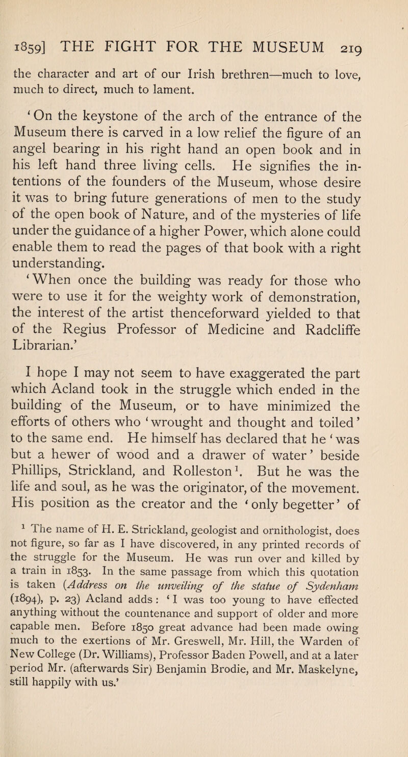 the character and art of our Irish brethren—much to love, much to direct, much to lament. 1 On the keystone of the arch of the entrance of the Museum there is carved in a low relief the figure of an angel bearing in his right hand an open book and in his left hand three living cells. He signifies the in¬ tentions of the founders of the Museum, whose desire it was to bring future generations of men to the study ol the open book of Nature, and of the mysteries of life under the guidance of a higher Power, which alone could enable them to read the pages of that book with a right understanding. ‘When once the building was ready for those who were to use it for the weighty work of demonstration, the interest of the artist thenceforward yielded to that of the Regius Professor of Medicine and Radcliffe Librarian.’ I hope I may not seem to have exaggerated the part which Acland took in the struggle which ended in the building of the Museum, or to have minimized the efforts of others who ‘ wrought and thought and toiled ’ to the same end. He himself has declared that he ‘was but a hewer of wood and a drawer of water’ beside Phillips, Strickland, and Rolleston1. But he was the life and soul, as he was the originator, of the movement. His position as the creator and the * only begetter ’ of 1 The name of H. E. Strickland, geologist and ornithologist, does not figure, so far as I have discovered, in any printed records of the struggle for the Museum. He was run over and killed by a train in 1853. In the same passage from which this quotation is taken {Address on the unveiling of the statue of Sydenham (i^94)j P* 23) Acland adds : ‘ I was too young to have effected anything without the countenance and support of older and more capable men. Before 1850 great advance had been made owing much to the exertions of Mr. Greswell, Mr. Hill, the Warden of New College (Dr. Williams), Professor Baden Powell, and at a later period Mr. (afterwards Sir) Benjamin Brodie, and Mr. Maskelyne, still happily with usd