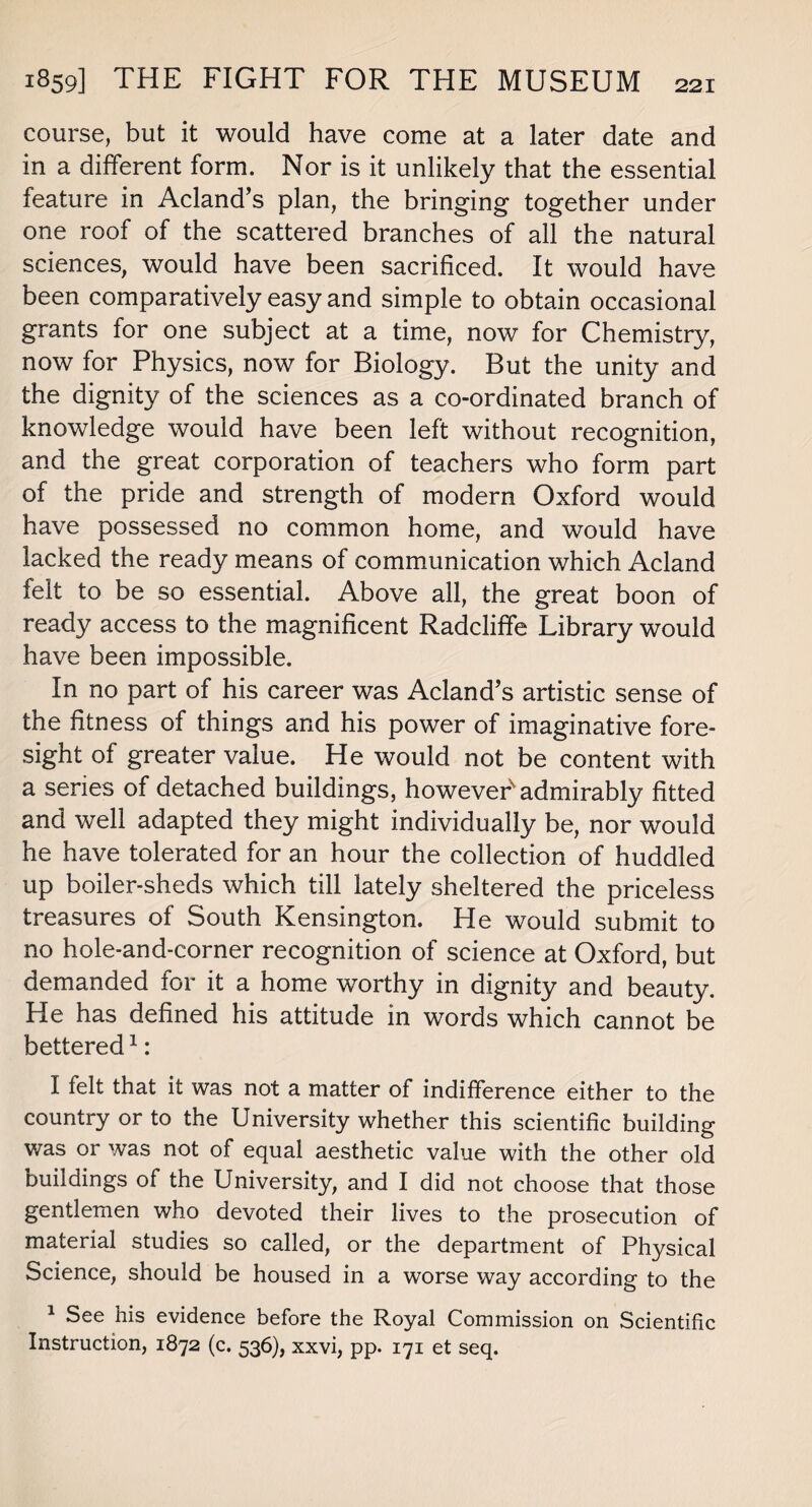 course, but it would have come at a later date and in a different form. Nor is it unlikely that the essential feature in Acland’s plan, the bringing together under one roof of the scattered branches of all the natural sciences, would have been sacrificed. It would have been comparatively easy and simple to obtain occasional grants for one subject at a time, now for Chemistry, now for Physics, now for Biology. But the unity and the dignity of the sciences as a co-ordinated branch of knowledge would have been left without recognition, and the great corporation of teachers who form part of the pride and strength of modern Oxford would have possessed no common home, and would have lacked the ready means of communication which Acland felt to be so essential. Above all, the great boon of ready access to the magnificent Radcliffe Library would have been impossible. In no part of his career was Acland’s artistic sense of the fitness of things and his power of imaginative fore¬ sight of greater value. He would not be content with a series of detached buildings, however'admirably fitted and well adapted they might individually be, nor would he have tolerated for an hour the collection of huddled up boiler-sheds which till lately sheltered the priceless treasures of South Kensington. He would submit to no hole-and-corner recognition of science at Oxford, but demanded for it a home worthy in dignity and beauty. He has defined his attitude in words which cannot be bettered1: I felt that it was not a matter of indifference either to the country or to the University whether this scientific building was or was not of equal aesthetic value with the other old buildings of the University, and I did not choose that those gentlemen who devoted their lives to the prosecution of material studies so called, or the department of Physical Science, should be housed in a worse way according to the 1 See his evidence before the Royal Commission on Scientific Instruction, 1872 (c. 536), xxvi, pp. 171 et seq.