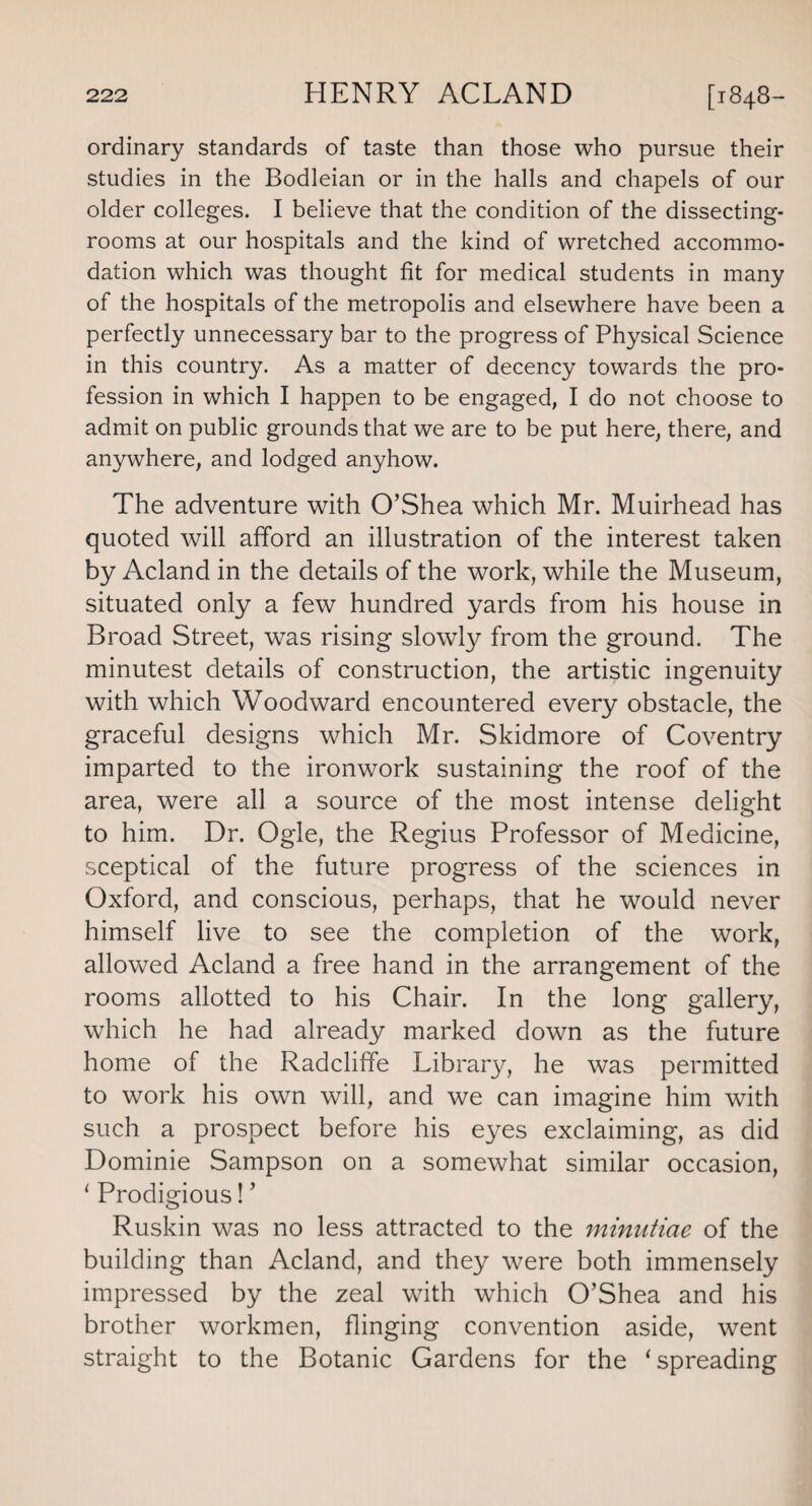 ordinary standards of taste than those who pursue their studies in the Bodleian or in the halls and chapels of our older colleges. I believe that the condition of the dissecting- rooms at our hospitals and the kind of wretched accommo¬ dation which was thought fit for medical students in many of the hospitals of the metropolis and elsewhere have been a perfectly unnecessary bar to the progress of Physical Science in this country. As a matter of decency towards the pro¬ fession in which I happen to be engaged, I do not choose to admit on public grounds that we are to be put here, there, and anywhere, and lodged anyhow. The adventure with O’Shea which Mr. Muirhead has quoted will afford an illustration of the interest taken by Acland in the details of the work, while the Museum, situated only a few hundred yards from his house in Broad Street, was rising slowly from the ground. The minutest details of construction, the artistic ingenuity with which Woodward encountered every obstacle, the graceful designs which Mr. Skidmore of Coventry imparted to the ironwork sustaining the roof of the area, were all a source of the most intense delight to him. Dr. Ogle, the Regius Professor of Medicine, sceptical of the future progress of the sciences in Oxford, and conscious, perhaps, that he would never himself live to see the completion of the work, allowed Acland a free hand in the arrangement of the rooms allotted to his Chair. In the long gallery, which he had already marked down as the future home of the Radcliffe Library, he was permitted to work his own will, and we can imagine him with such a prospect before his eyes exclaiming, as did Dominie Sampson on a somewhat similar occasion, 1 Prodigious! ’ Ruskin was no less attracted to the minutiae of the building than Acland, and they were both immensely impressed by the zeal with which O’Shea and his brother workmen, flinging convention aside, went straight to the Botanic Gardens for the ‘spreading