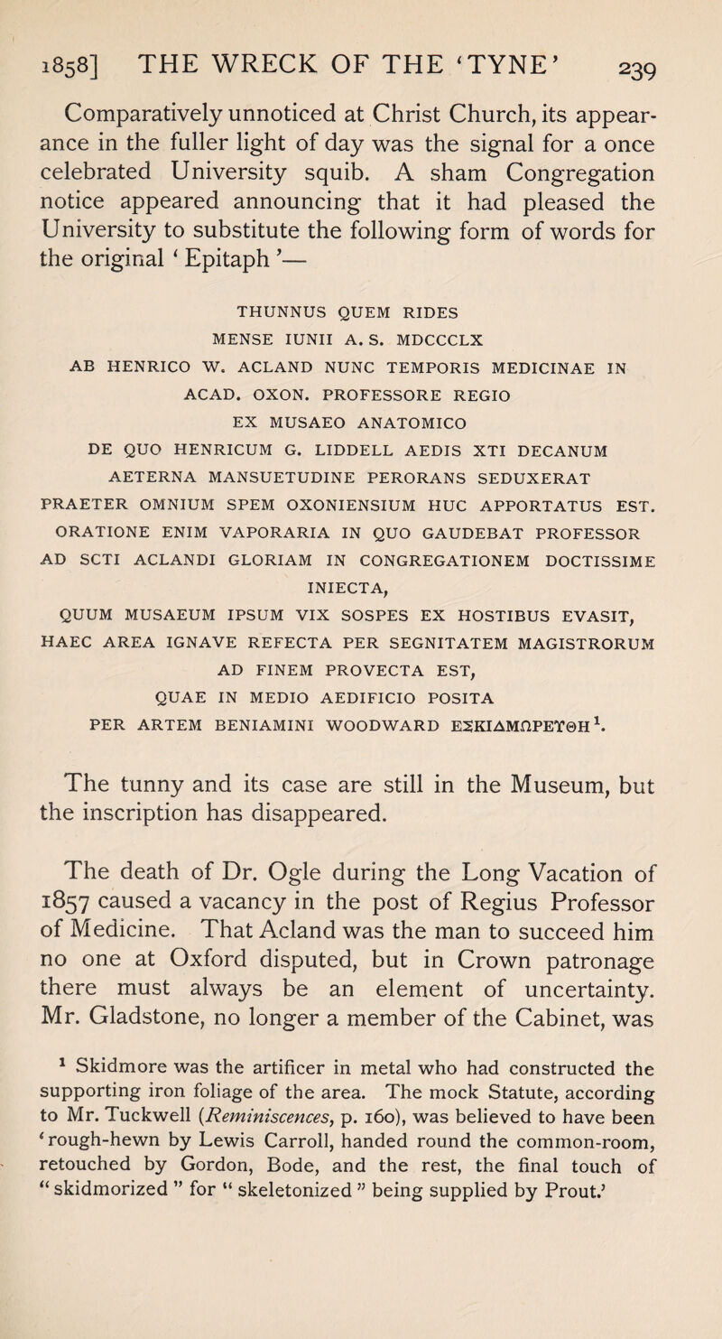 Comparatively unnoticed at Christ Church, its appear¬ ance in the fuller light of day was the signal for a once celebrated University squib. A sham Congregation notice appeared announcing that it had pleased the University to substitute the following form of words for the original ‘ Epitaph ’— THUNNUS QUEM RIDES MENSE IUNII A. S. MDCCCLX AB HENRICO W. ACLAND NUNC TEMPORIS MEDICINAE IN ACAD. OXON. PROFESSORE REGIO EX MUSAEO ANATOMICO DE QUO HENRICUM G. LIDDELL AEDIS XTI DECANUM AETERNA MANSUETUDINE PERORANS SEDUXERAT PRAETER OMNIUM SPEM OXONIENSIUM HUC APPORTATUS EST. ORATIONE ENIM VAPORARIA IN QUO GAUDEBAT PROFESSOR AD SCTI ACLANDI GLORIAM IN CONGREGATIONEM DOCTISSIME INIECTA, QUUM MUSAEUM IPSUM VIX SOSPES EX HOSTIBUS EVASIT, HA.EC AREA IGNAVE REFECTA PER SEGNITATEM MAGISTRORUM AD FINEM PROVECTA EST, QUAE IN MEDIO AEDIFICIO POSITA PER ARTEM BENIAMIN! WOODWARD ESKIAMHPETOH1 * * 4. The tunny and its case are still in the Museum, but the inscription has disappeared. The death of Dr. Ogle during the Long Vacation of 1857 caused a vacancy in the post of Regius Professor of Medicine. That Acland was the man to succeed him no one at Oxford disputed, but in Crown patronage there must always be an element of uncertainty. Mr. Gladstone, no longer a member of the Cabinet, was 1 Skidmore was the artificer in metal who had constructed the supporting iron foliage of the area. The mock Statute, according to Mr. Tuckwell (Reminiscences, p. 160), was believed to have been 4 rough-hewn by Lewis Carroll, handed round the common-room, retouched by Gordon, Bode, and the rest, the final touch of “ skidmorized ” for “ skeletonized ” being supplied by Prout.’