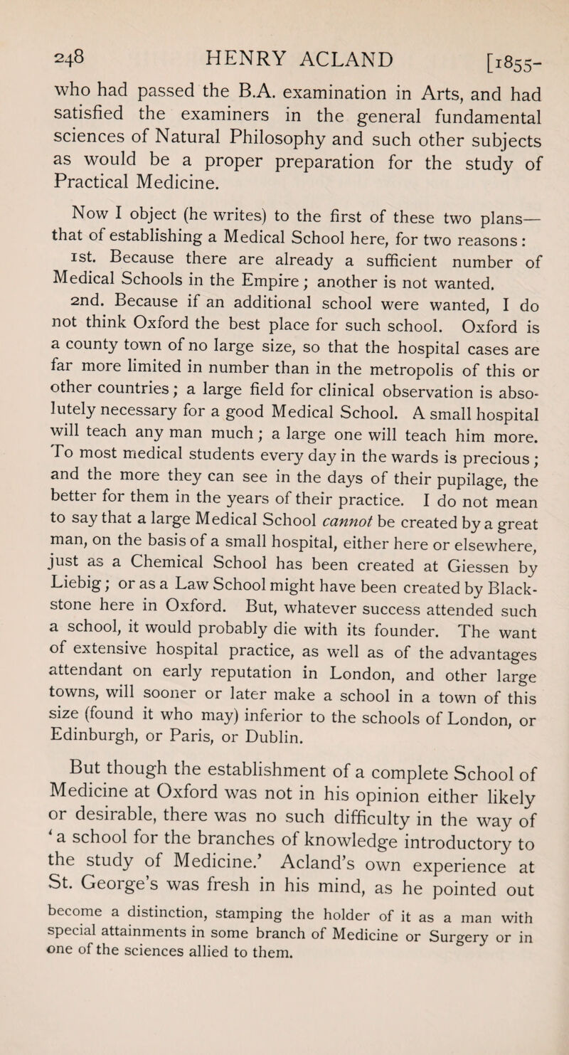 who had passed the B.A. examination in Arts, and had satisfied the examiners in the general fundamental sciences of Natural Philosophy and such other subjects as would be a proper preparation for the study of Practical Medicine. Now I object (he writes) to the first of these two plans— that of establishing a Medical School here, for two reasons: 1st. Because there are already a sufficient number of Medical Schools in the Empire; another is not wanted. 2nd. Because if an additional school were wanted, I do not think Oxford the best place for such school. Oxford is a county town of no large size, so that the hospital cases are far more limited in number than in the metropolis of this or other countries; a large field for clinical observation is abso¬ lutely necessary for a good Medical School. A small hospital will teach any man much; a large one will teach him more. To most medical students every day in the wards is precious ; and the more they can see in the days of their pupilage, the bettei for them in the years of their practice. I do not mean to say that a large Medical School cannot be created by a great man, on the basis of a small hospital, either here or elsewhere, just as a Chemical School has been created at Giessen by Liebig; or as a Law School might have been created by Black- stone here in Oxford. But, whatever success attended such a school, it would probably die with its founder. The want of extensive hospital practice, as well as of the advantages attendant on early reputation in London, and other large towns, will sooner or later make a school in a town of this size (found it who may) inferior to the schools of London, or Edinburgh, or Paris, or Dublin. But though the establishment of a complete School of Medicine at Oxford was not in his opinion either likely or desirable, there was no such difficulty in the way of a school for the branches of knowledge introductory to the study of Medicine. Acland s own experience at St. Geoiges was fresh in his mind, as he pointed out become a distinction, stamping the holder of it as a man with special attainments in some branch of Medicine or Surgery or in one of the sciences allied to them.