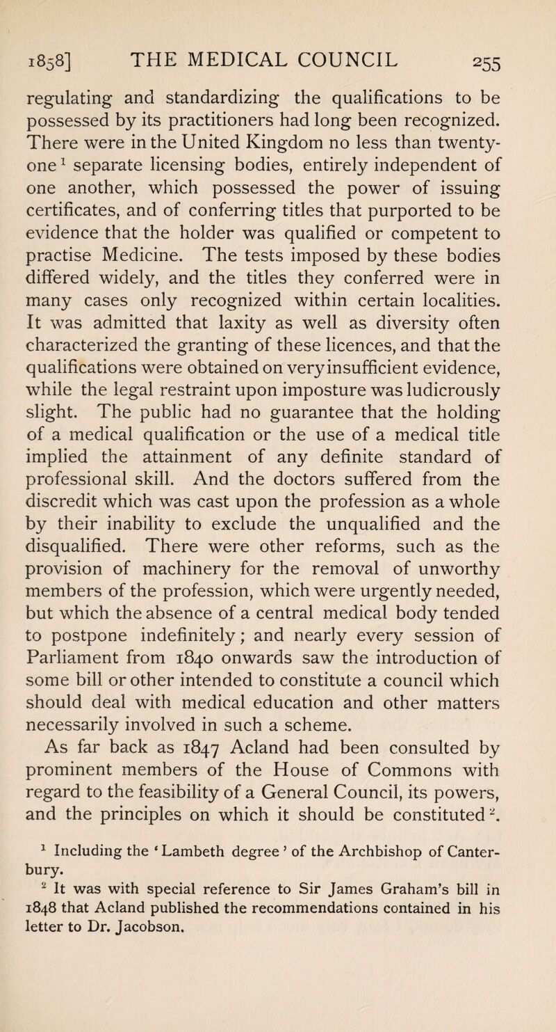 regulating and standardizing the qualifications to be possessed by its practitioners had long been recognized. There were in the United Kingdom no less than twenty- one 1 separate licensing bodies, entirely independent of one another, which possessed the power of issuing certificates, and of conferring titles that purported to be evidence that the holder was qualified or competent to practise Medicine. The tests imposed by these bodies differed widely, and the titles they conferred were in many cases only recognized within certain localities. It was admitted that laxity as well as diversity often characterized the granting of these licences, and that the qualifications were obtained on very insufficient evidence, while the legal restraint upon imposture was ludicrously slight. The public had no guarantee that the holding of a medical qualification or the use of a medical title implied the attainment of any definite standard of professional skill. And the doctors suffered from the discredit which was cast upon the profession as a whole by their inability to exclude the unqualified and the disqualified. There were other reforms, such as the provision of machinery for the removal of unworthy members of the profession, which were urgently needed, but which the absence of a central medical body tended to postpone indefinitely; and nearly every session of Parliament from 1840 onwards saw the introduction of some bill or other intended to constitute a council which should deal with medical education and other matters necessarily involved in such a scheme. As far back as 1847 Acland had been consulted by prominent members of the House of Commons with regard to the feasibility of a General Council, its powers, and the principles on which it should be constituted2. 1 Including the ‘ Lambeth degree ’ of the Archbishop of Canter¬ bury. 2 It was with special reference to Sir James Graham’s bill in 1848 that Acland published the recommendations contained in his letter to Dr. Jacobson.