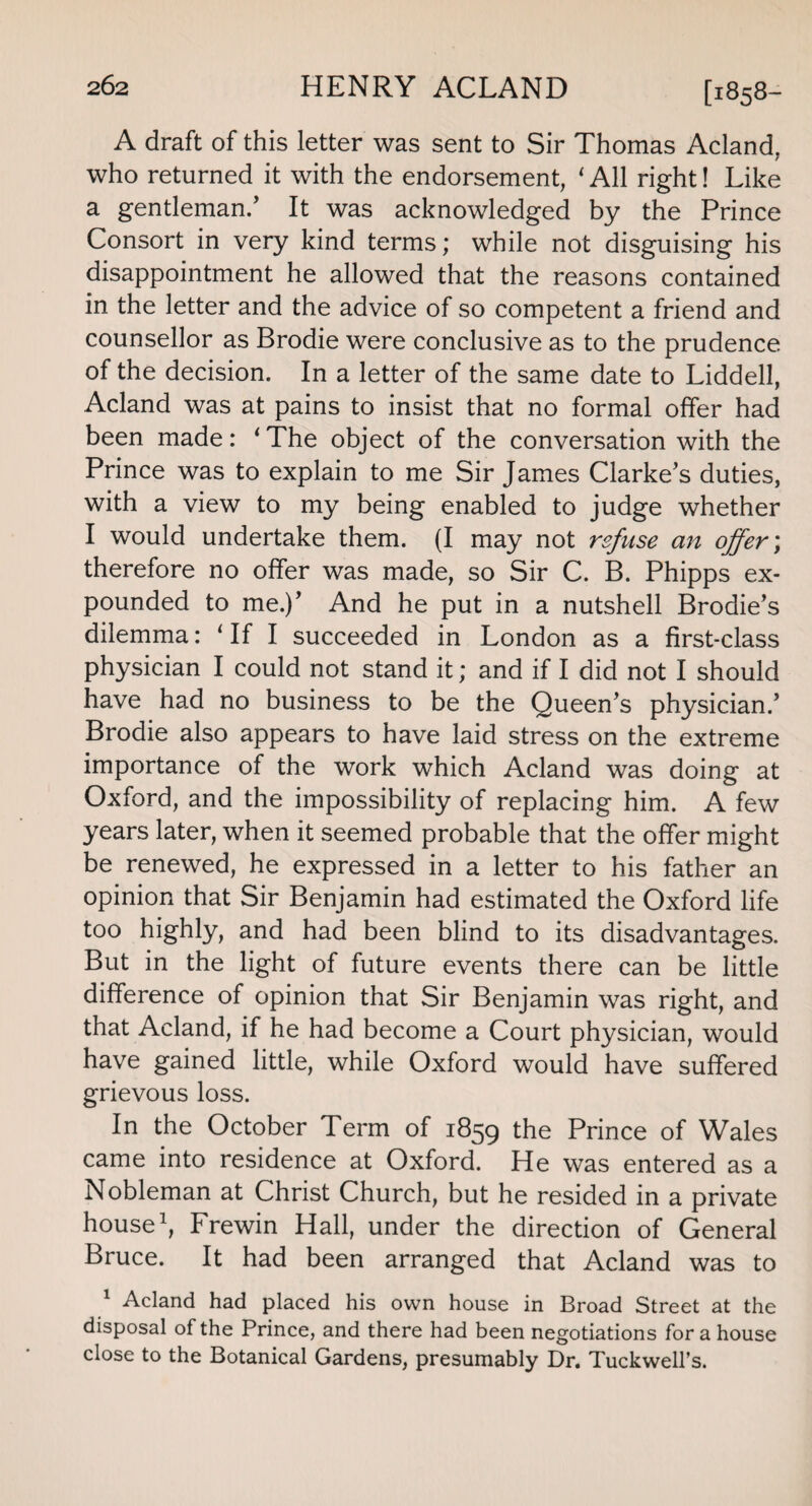 A draft of this letter was sent to Sir Thomas Acland, who returned it with the endorsement, ‘ All right! Like a gentleman/ It was acknowledged by the Prince Consort in very kind terms; while not disguising his disappointment he allowed that the reasons contained in the letter and the advice of so competent a friend and counsellor as Brodie were conclusive as to the prudence of the decision. In a letter of the same date to Liddell, Acland was at pains to insist that no formal offer had been made: ‘ The object of the conversation with the Prince was to explain to me Sir James Clarke’s duties, with a view to my being enabled to judge whether I would undertake them. (I may not refuse an offer; therefore no offer was made, so Sir C. B. Phipps ex¬ pounded to me.)’ And he put in a nutshell Brodie’s dilemma: ‘ If I succeeded in London as a first-class physician I could not stand it; and if I did not I should have had no business to be the Queen’s physician.’ Brodie also appears to have laid stress on the extreme importance of the work which Acland was doing at Oxford, and the impossibility of replacing him. A few years later, when it seemed probable that the offer might be renewed, he expressed in a letter to his father an opinion that Sir Benjamin had estimated the Oxford life too highly, and had been blind to its disadvantages. But in the light of future events there can be little difference of opinion that Sir Benjamin was right, and that Acland, if he had become a Court physician, would have gained little, while Oxford would have suffered grievous loss. In the October Term of 1859 the Prince of Wales came into residence at Oxford. He was entered as a Nobleman at Christ Church, but he resided in a private house1, Frewin Hall, under the direction of General Bruce. It had been arranged that Acland was to 1 Acland had placed his own house in Broad Street at the disposal of the Prince, and there had been negotiations for a house close to the Botanical Gardens, presumably Dr. Tuckwell’s.