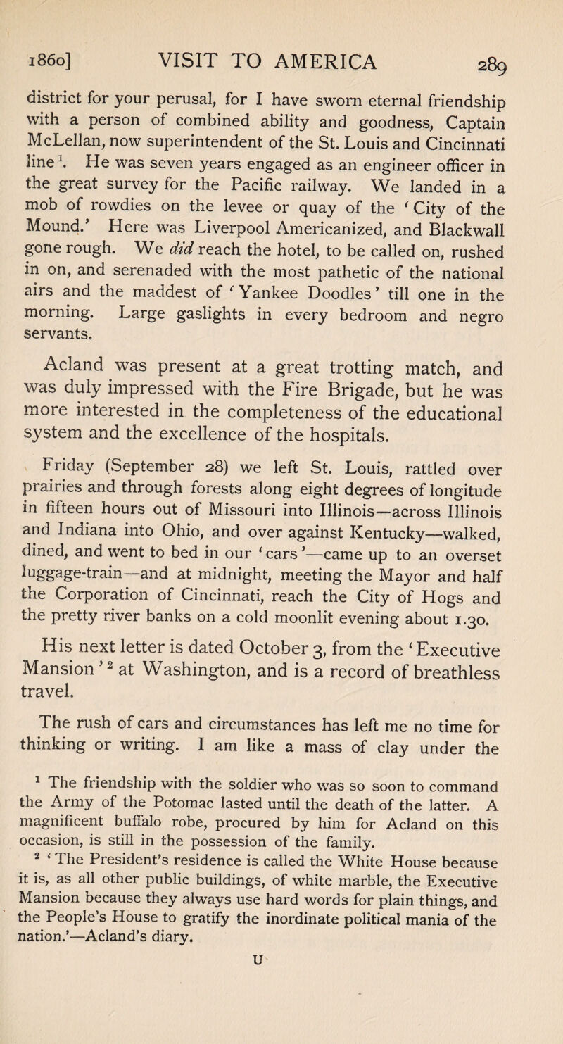 district for your perusal, for I have sworn eternal friendship with a person of combined ability and goodness, Captain McLellan, now superintendent of the St. Louis and Cincinnati line \ He was seven years engaged as an engineer officer in the great survey for the Pacific railway. We landed in a mob of rowdies on the levee or quay of the ‘ City of the Mound.’ Here was Liverpool Americanized, and Blackwall gone rough. We did reach the hotel, to be called on, rushed in on, and serenaded with the most pathetic of the national airs and the maddest of ' Yankee Doodles’ till one in the morning. Large gaslights in every bedroom and negro servants, Acland was present at a great trotting match, and was duly impressed with the Fire Brigade, but he was more interested in the completeness of the educational system and the excellence of the hospitals. Friday (September 28) we left St. Louis, rattled over prairies and through forests along eight degrees of longitude in fifteen hours out of Missouri into Illinois—across Illinois and Indiana into Ohio, and over against Kentucky—walked, dined, and went to bed in our ‘ cars ’—came up to an overset luggage-train—and at midnight, meeting the Mayor and half the Corporation of Cincinnati, reach the City of Hogs and the pretty river banks on a cold moonlit evening about 1.30. His next letter is dated October 3, from the ‘ Executive Mansion ’1 2 at Washington, and is a record of breathless travel. The rush of cars and circumstances has left me no time for thinking or writing. I am like a mass of clay under the 1 3 he friendship with the soldier who was so soon to command the Army of the Potomac lasted until the death of the latter. A magnificent buffalo robe, procured by him for Acland on this occasion, is still in the possession of the family. 2 ‘ The President’s residence is called the White House because it is, as all other public buildings, of white marble, the Executive Mansion because they always use hard words for plain things, and the People’s House to gratify the inordinate political mania of the nation.’—Acland’s diary. U