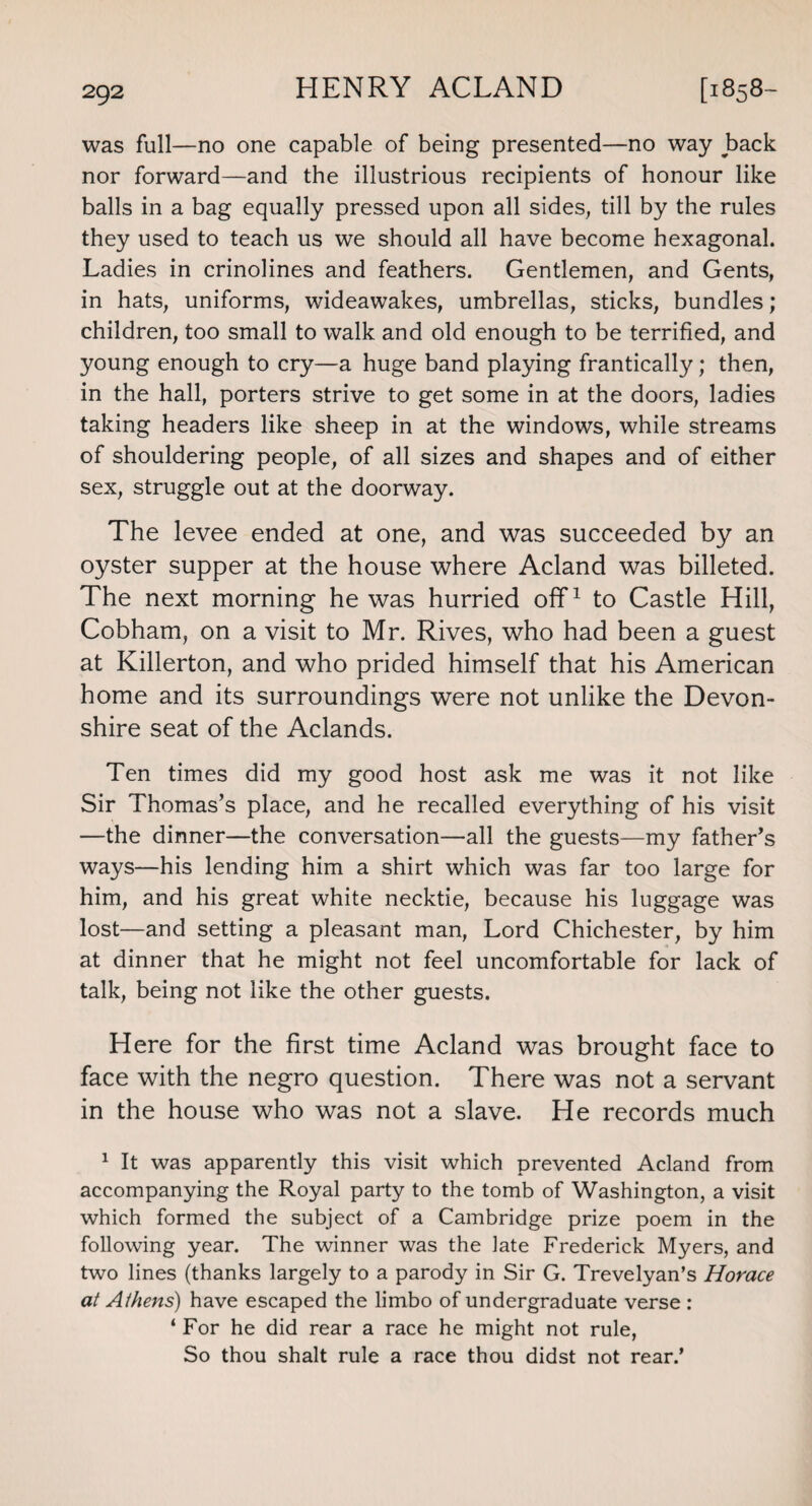 was full—no one capable of being presented—no way back nor forward—and the illustrious recipients of honour like balls in a bag equally pressed upon all sides, till by the rules they used to teach us we should all have become hexagonal. Ladies in crinolines and feathers. Gentlemen, and Gents, in hats, uniforms, wideawakes, umbrellas, sticks, bundles; children, too small to walk and old enough to be terrified, and young enough to cry—a huge band playing frantically; then, in the hall, porters strive to get some in at the doors, ladies taking headers like sheep in at the windows, while streams of shouldering people, of all sizes and shapes and of either sex, struggle out at the doorway. The levee ended at one, and was succeeded by an oyster supper at the house where Acland was billeted. The next morning he was hurried off1 to Castle Hill, Cobham, on a visit to Mr. Rives, who had been a guest at Killerton, and who prided himself that his American home and its surroundings were not unlike the Devon¬ shire seat of the Aclands. Ten times did my good host ask me was it not like Sir Thomas’s place, and he recalled everything of his visit —the dinner—the conversation—all the guests—my father’s ways—his lending him a shirt which was far too large for him, and his great white necktie, because his luggage was lost—and setting a pleasant man, Lord Chichester, by him at dinner that he might not feel uncomfortable for lack of talk, being not like the other guests. Here for the first time Acland was brought face to face with the negro question. There was not a servant in the house who was not a slave. He records much 1 It was apparently this visit which prevented Acland from accompanying the Royal party to the tomb of Washington, a visit which formed the subject of a Cambridge prize poem in the following year. The winner was the late Frederick Myers, and two lines (thanks largely to a parody in Sir G. Trevelyan’s Horace at Athens) have escaped the limbo of undergraduate verse : ‘For he did rear a race he might not rule, So thou shalt rule a race thou didst not rear.’