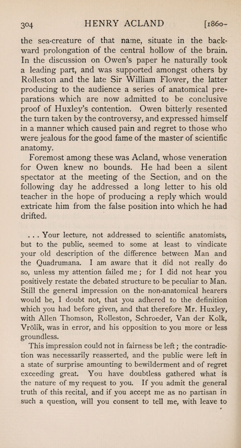 the sea-creature of that name, situate in the back¬ ward prolongation of the central hollow of the brain. In the discussion on Owen’s paper he naturally took a leading part, and was supported amongst others by Rolleston and the late Sir William Flower, the latter producing to the audience a series of anatomical pre¬ parations which are now admitted to be conclusive proof of Huxley’s contention. Owen bitterly resented the turn taken by the controversy, and expressed himself in a manner which caused pain and regret to those who were jealous for the good fame of the master of scientific anatomy. Foremost among these was Acland, whose veneration for Owen knew no bounds. He had been a silent spectator at the meeting of the Section, and on the following day he addressed a long letter to his old teacher in the hope of producing a reply which would extricate him from the false position into which he had drifted. . . , Your lecture, not addressed to scientific anatomists, but to the public, seemed to some at least to vindicate your old description of the difference between Man and the Quadrumana. I am aware that it did not really do so, unless my attention failed me ; for I did not hear you positively restate the debated structure to be peculiar to Man. Still the general impression on the non-anatomical hearers would be, I doubt not, that you adhered to the definition which you had before given, and that therefore Mr. Huxley, with Allen Thomson, Rolleston, Schroeder, Van der Kolk, Vrolik, was in error, and his opposition to you more or less groundless. This impression could not in fairness be left; the contradic¬ tion was necessarily reasserted, and the public were left in a state of surprise amounting to bewilderment and of regret exceeding great. You have doubtless gathered what is the nature of my request to you. If you admit the general truth of this recital, and if you accept me as no partisan in such a question, will you consent to tell me, with leave to