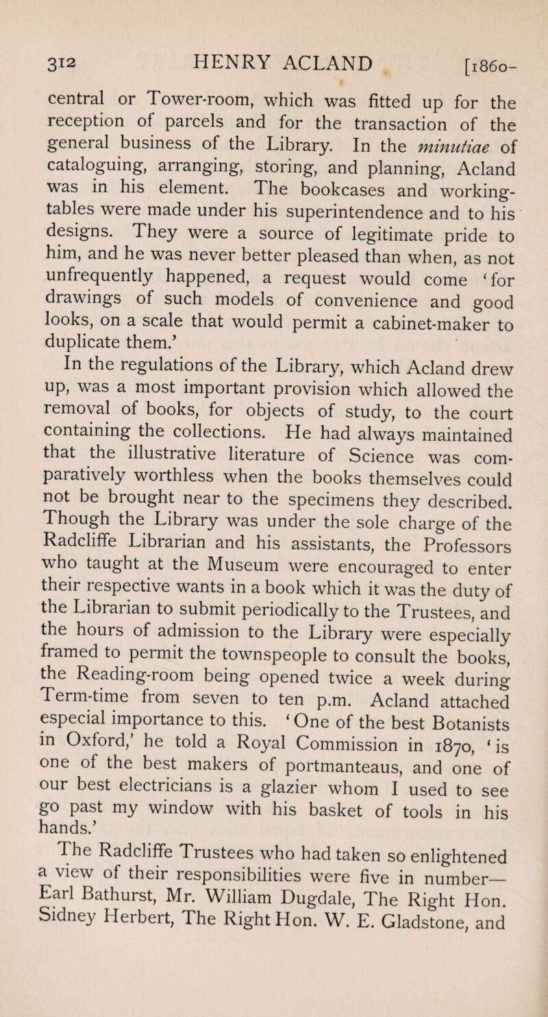 central or Tower-room, which was fitted up for the reception of parcels and for the transaction of the general business of the Library. In the minutiae of cataloguing, arranging, storing, and planning, Acland was in his element. The bookcases and working- tables were made under his superintendence and to his designs. They were a source of legitimate pride to him, and he was never better pleased than when, as not unfrequently happened, a request would come ‘for drawings of such models of convenience and good looks, on a scale that would permit a cabinet-maker to duplicate them/ In the regulations of the Library, which Acland drew up, was a most important provision which allowed the removal of books, for objects of study, to the court containing the collections. He had always maintained that the illustrative literature of Science was com¬ paratively worthless when the books themselves could not be brought near to the specimens they described. Though the Library was under the sole charge of the Radcliffe Librarian and his assistants, the Professors who taught at the Museum were encouraged to enter their respective wants in a book which it was the duty of the Librarian to submit periodically to the Trustees, and the hours of admission to the Library were especially framed to permit the townspeople to consult the books, the Reading-room being opened twice a week during Term-time from seven to ten p.m. Acland attached especial importance to this. 1 One of the best Botanists in Oxford/ he told a Royal Commission in 1870, ‘ is one of the best makers of portmanteaus, and one of our best electricians is a glazier whom I used to see go past my window with his basket of tools in his hands/ The Radcliffe Trustees who had taken so enlightened a view of their responsibilities were five in number— Earl Bathurst, Mr. William Dugdale, The Right Hon. Sidney Herbert, The Right Plon. W. E. Gladstone, and