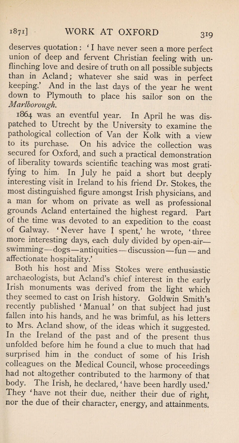 319 deserves quotation: ‘1 have never seen a more perfect union of deep and fervent Christian feeling with un¬ flinching love and desire of truth on all possible subjects than in Acland; whatever she said was in perfect keeping/ And in the last days of the year he went down to Plymouth to place his sailor son on the Marlborough. 1864 was an eventful year. In April he was dis¬ patched to Utrecht by the University to examine the pathological collection of Van der Kolk with a view to its purchase. On his advice the collection was secured for Oxford, and such a practical demonstration of liberality towards scientific teaching was most grati¬ fying to him. In July he paid a short but deeply interesting visit in Ireland to his friend Dr. Stokes, the most distinguished figure amongst Irish physicians, and a man tor whom on private as well as professional grounds Acland entertained the highest regard. Part of the time was devoted to an expedition to the coast of Galway. ‘ Never have I spent/ he wrote, ‘three more interesting days, each duly divided by open-air— swimming—dogs—antiquities — discussion—fun — and affectionate hospitality/ Both his host and Miss Stokes were enthusiastic archaeologists, but Acland’s chief interest in the early Irish monuments was derived from the light which they seemed to cast on Irish history. Goldwin Smith’s recently published ‘Manual’ on that subject had just fallen into his hands, and he was brimful, as his letters to Mrs. Acland show, of the ideas which it suggested. In the Ireland of the past and of the present thus unfolded before him he found a clue to much that had surprised him in the conduct of some of his Irish colleagues on the Medical Council, whose proceedings had not altogether contributed to the harmony of that body. The Irish, he declared, ‘have been hardly used.’ They ‘have not their due, neither their due of right, nor the due of their character, energy, and attainments.