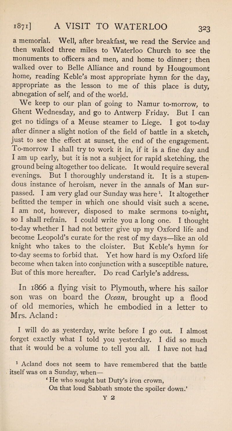 1871] A VISIT TO WATERLOO a memorial. Well, after breakfast, we read the Service and then walked three miles to Waterloo Church to see the monuments to officers and men, and home to dinner; then walked over to Belle Alliance and round by Hougoumont home, reading Keble’s most appropriate hymn for the day, appropriate as the lesson to me of this place is duty, abnegation of self, and of the world. We keep to our plan of going to Namur to-morrow, to Uhent Wednesday, and go to Antwerp Friday. But I can get no tidings of a Meuse steamer to Liege. I got to-day after dinner a slight notion of the field of battle in a sketch, just to see the effect at sunset, the end of the engagement. To-morrow I shall try to work it in, if it is a fine day and I am up early, but it is not a subject for rapid sketching, the ground being altogether too delicate. It would require several evenings. But I thoroughly understand it. It is a stupen¬ dous instance of heroism, never in the annals of Man sur¬ passed. I am very glad our Sunday was here1. It altogether befitted the temper in which one should visit such a scene. I am not, however, disposed to make sermons to-night, so I shall refrain. I could write you a long one. I thought to-day whether I had not better give up my Oxford life and become Leopold’s curate for the rest of my days—like an old knight who takes to the cloister. But Keble’s hymn for to-day seems to forbid that. Yet how hard is my Oxford life become when taken into conjunction with a susceptible nature. But of this more hereafter. Do read Carlyle’s address. In 1866 a flying visit to Plymouth, where his sailor son was on board the Ocean, brought up a flood of old memories, which he embodied in a letter to Mrs. Acland : I will do as yesterday, write before I go out. I almost forget exactly what I told you yesterday. I did so much that it would be a volume to tell you all. I have not had 1 Acland does not seem to have remembered that the battle > itself was on a Sunday, when— ‘ He who sought but Duty’s iron crown, On that loud Sabbath smote the spoiler down.’ Y 2