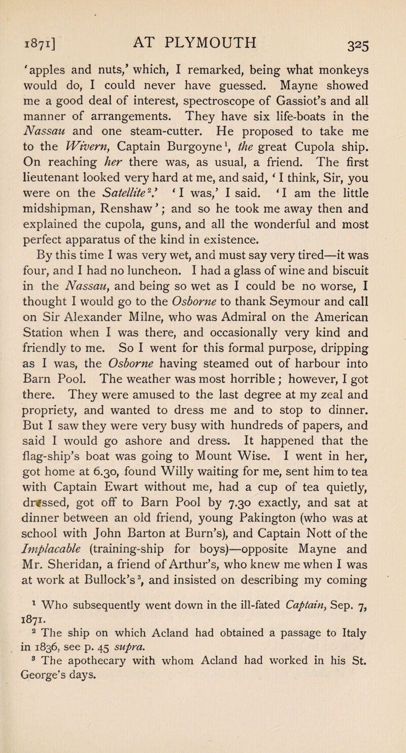 AT PLYMOUTH apples and nuts/ which, I remarked, being what monkeys would do, I could never have guessed. Mayne showed me a good deal of interest, spectroscope of Gassiot’s and all manner of arrangements. They have six life-boats in the Nassau and one steam-cutter. He proposed to take me to the iVivern, Captain Burgoyne1 2, the great Cupola ship. On reaching her there was, as usual, a friend. The first lieutenant looked very hard at me, and said, ‘ I think, Sir, you were on the SatelliteV 'I was/ I said. ‘I am the little midshipman, Renshaw’; and so he took me away then and explained the cupola, guns, and all the wonderful and most perfect apparatus of the kind in existence. By this time I was very wet, and must say very tired—it was four, and I had no luncheon. I had a glass of wine and biscuit in the Nassau, and being so wet as I could be no worse, I thought I would go to the Osborne to thank Seymour and call on Sir Alexander Milne, who was Admiral on the American Station when I was there, and occasionally very kind and friendly to me. So I went for this formal purpose, dripping as I was, the Osborne having steamed out of harbour into Barn Pool. The weather was most horrible; however, I got there. They were amused to the last degree at my zeal and propriety, and wanted to dress me and to stop to dinner. But I saw they were very busy with hundreds of papers, and said I would go ashore and dress. It happened that the flag-ship’s boat was going to Mount Wise. I went in her, got home at 6.30, found Willy waiting for me, sent him to tea with Captain Ewart without me, had a cup of tea quietly, dressed, got off to Barn Pool by 7.30 exactly, and sat at dinner between an old friend, young Pakington (who was at school with John Barton at Burn’s), and Captain Nott of the Implacable (training-ship for boys)—-opposite Mayne and Mr. Sheridan, a friend of Arthur’s, who knew me when I was at work at Bullock’s3, and insisted on describing my coming 1 Who subsequently went down in the ill-fated Captain, Sep. 7, 1871. 2 The ship on which Acland had obtained a passage to Italy in 1836, see p. 45 supra. 3 The apothecary with whom Acland had worked in his St. George’s days.