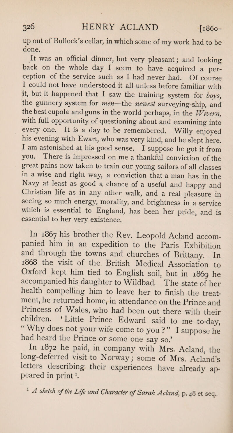 up out of Bullock’s cellar, in which some of my work had to be done. It was an official dinner, but very pleasant; and looking back on the whole day I seem to have acquired a per¬ ception of the service such as I had never had. Of course I could not have understood it all unless before familiar with it, but it happened that I saw the training system for boys, the gunnery system for men—the newest surveying-ship, and the best cupola and guns in the world perhaps, in the Wivern, with full opportunity of questioning about and examining into every one. It is a day to be remembered. Willy enjoyed his evening with Ewart, who was very kind, and he slept here. I am astonished at his good sense. I suppose he got it from you. There is impressed on me a thankful conviction of the great pains now taken to train our young sailors of all classes in a wise and right way, a conviction that a man has in the Navy at least as good a chance of a useful and happy and Christian life as in any other walk, and a real pleasure in seeing so much energy, morality, and brightness in a service which is essential to England, has been her pride, and is essential to her very existence. In 1867 his brother the Rev. Leopold Acland accom¬ panied him in an expedition to the Paris Exhibition and through the towns and churches of Brittany. In 1868 the visit of the British Medical Association to Oxford kept him tied to English soil, but in 1869 he accompanied his daughter to Wildbad. The state of her health compelling him to leave her to finish the treat¬ ment, he returned home, in attendance on the Prince and Princess of Wales, who had been out there with their children. ‘ Little Prince Edward said to me to-day, “ Why does not your wife come to you ?” I suppose he had heard the Prince or some one say so.’ In 1872 he paid, in company with Mrs. Acland, the long-deferred visit to Norway; some of Mrs. Acland’s letters describing their experiences have already ap¬ peared in print \ 1 A sketch of the Life and Character of Sarah Acland, p. 48 et seq.