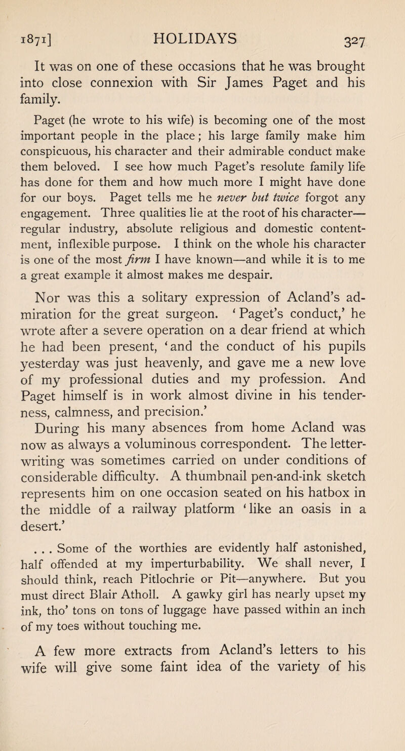 It was on one of these occasions that he was brought into close connexion with Sir James Paget and his family. Paget (he wrote to his wife) is becoming one of the most important people in the place; his large family make him conspicuous, his character and their admirable conduct make them beloved. I see how much Paget's resolute family life has done for them and how much more I might have done for our boys. Paget tells me he never but twice forgot any engagement. Three qualities lie at the root of his character- regular industry, absolute religious and domestic content¬ ment, inflexible purpose. I think on the whole his character is one of the most firm I have known—and while it is to me a great example it almost makes me despair. Nor was this a solitary expression of Acland’s ad¬ miration for the great surgeon. ‘ Paget’s conduct/ he wrote after a severe operation on a dear friend at which he had been present, ‘and the conduct of his pupils yesterday was just heavenly, and gave me a new love of my professional duties and my profession. And Paget himself is in work almost divine in his tender¬ ness, calmness, and precision.’ During his many absences from home Acland was now as always a voluminous correspondent. The letter¬ writing was sometimes carried on under conditions of considerable difficulty. A thumbnail pen-and-ink sketch represents him on one occasion seated on his hatbox in the middle of a railway platform ‘like an oasis in a desert.’ . . . Some of the worthies are evidently half astonished, half offended at my imperturbability. We shall never, I should think, reach Pitlochrie or Pit—anywhere. But you must direct Blair Atholl. A gawky girl has nearly upset my ink, tho’ tons on tons of luggage have passed within an inch of my toes without touching me. A few more extracts from Acland’s letters to his wife will give some faint idea of the variety of his