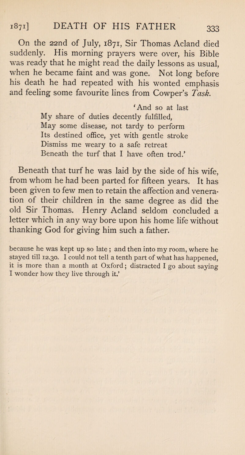 On the 22nd of July, 1871, Sir Thomas Acland died suddenly. His morning prayers were over, his Bible was ready that he might read the daily lessons as usual, when he became faint and was gone. Not long before his death he had repeated with his wonted emphasis and feeling some favourite lines from Cowper’s Task. 'And so at last My share of duties decently fulfilled, May some disease, not tardy to perform Its destined office, yet with gentle stroke Dismiss me weary to a safe retreat Beneath the turf that I have often trod/ Beneath that turf he was laid by the side of his wife, from whom he had been parted for fifteen years. It has been given to few men to retain the affection and venera¬ tion of their children in the same degree as did the old Sir Thomas. Henry Acland seldom concluded a letter which in any way bore upon his home life without thanking God for giving him such a father. because he was kept up so late ; and then into my room, where he stayed till 12.30. I could not tell a tenth part of what has happened, it is more than a month at Oxford; distracted I go about saying I wonder how they live through it.’