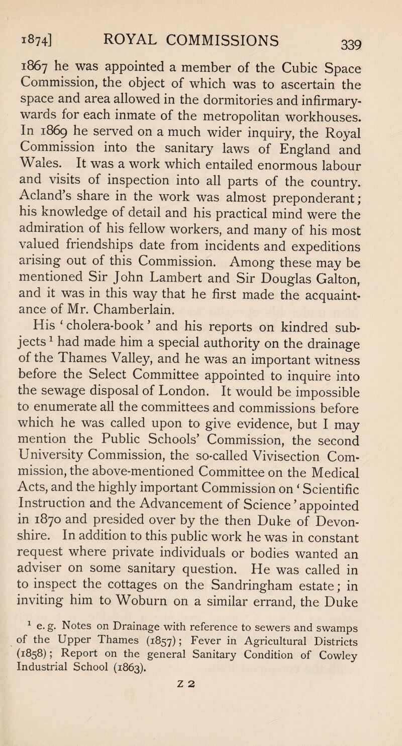 1867 lne was appointed a member of the Cubic Space Commission, the object of which was to ascertain the space and area allowed in the dormitories and infirmary- wards for each inmate of the metropolitan workhouses. In 1869 he served on a much wider inquiry, the Royal Commission into the sanitary laws of England and Wales. It was a work which entailed enormous labour and visits of inspection into all parts of the country. Acland’s share in the work was almost preponderant; his knowledge of detail and his practical mind were the admiration of his fellow workers, and many of his most valued friendships date from incidents and expeditions arising out of this Commission. Among these may be mentioned Sir John Lambert and Sir Douglas Galton, and it was in this way that he first made the acquaint¬ ance of Mr. Chamberlain. His 1 cholera-book ’ and his reports on kindred sub¬ jects1 had made him a special authority on the drainage of the Thames Valley, and he was an important witness before the Select Committee appointed to inquire into the sewage disposal of London. It would be impossible to enumerate all the committees and commissions before which he was called upon to give evidence, but I may mention the Public Schools’ Commission, the second University Commission, the so-called Vivisection Com¬ mission, the above-mentioned Committee on the Medical Acts, and the highly important Commission on ‘ Scientific Instruction and the Advancement of Science ’ appointed in 1870 and presided over by the then Duke of Devon¬ shire. In addition to this public work he was in constant request where private individuals or bodies wanted an adviser on some sanitary question. He was called in to inspect the cottages on the Sandringham estate; in inviting him to Woburn on a similar errand, the Duke 1 e. g. Notes on Drainage with reference to sewers and swamps of the Upper Thames (1857); Fever in Agricultural Districts (1:858); Report on the general Sanitary Condition of Cowley Industrial School (1863).